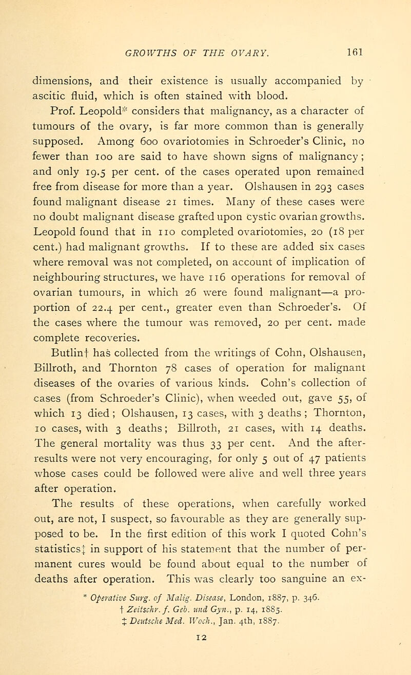dimensions, and their existence is usually accompanied by ascitic fluid, which is often stained with blood. Prof. Leopold* considers that malignancy, as a character of tumours of the ovary, is far more common than is generally supposed. Among 600 ovariotomies in Schroeder's Clinic, no fewer than 100 are said to have shown signs of malignancy ; and only 19.5 per cent, of the cases operated upon remained free from disease for more than a year. Olshausen in 293 cases found malignant disease 21 times. Many of these cases were no doubt malignant disease grafted upon cystic ovarian growths. Leopold found that in no completed ovariotomies, 20 (18 per cent.) had malignant growths. If to these are added six cases where removal was not completed, on account of implication of neighbouring structures, we have 116 operations for removal of ovarian tumours, in which 26 were found malignant—a pro- portion of 22.4 per cent., greater even than Schroeder's. Of the cases where the tumour was removed, 20 per cent, made complete recoveries. Butlinf has collected from the writings of Cohn, Olshausen, Billroth, and Thornton 78 cases of operation for malignant diseases of the ovaries of various kinds. Cohn's collection of cases (from Schroeder's Clinic), when weeded out, gave 55, of which 13 died ; Olshausen, 13 cases, with 3 deaths ; Thornton, 10 cases, with 3 deaths; Billroth, 21 cases, with 14 deaths. The general mortality was thus 33 per cent. And the after- results were not very encouraging, for only 5 out of 47 patients whose cases could be followed were alive and well three years after operation. The results of these operations, when carefully worked out, are not, I suspect, so favourable as they are generally sup- posed to be. In the first edition of this work I quoted Cohn's statistics^ in support of his statement that the number of per- manent cures would be found about equal to the number of deaths after operation. This was clearly too sanguine an ex- * Operative Surg, of Malig. Disease, London, 1887, p. 346. t Zeitschr. f. Geo. und Gyn., p. 14, 1885. t Deutsche Med. Woch., Jan. 4th, 1887. 12