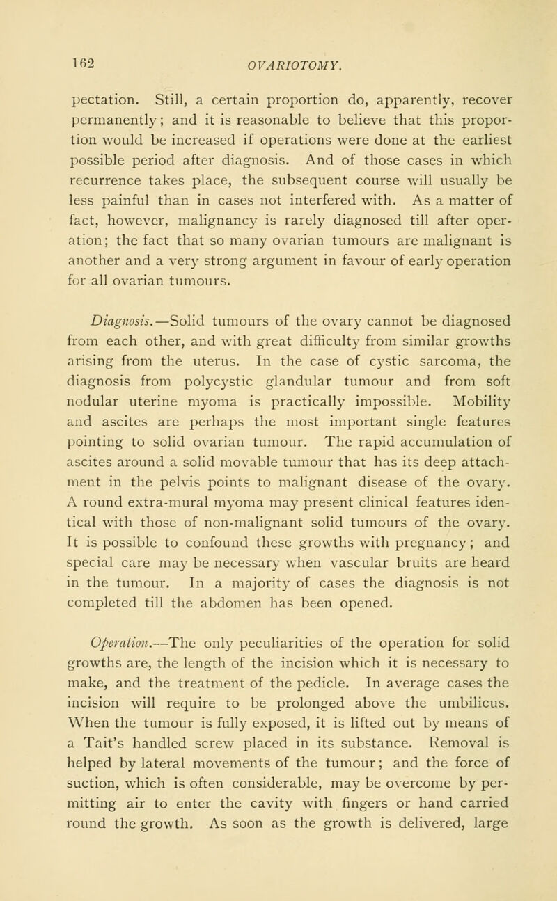 pectation. Still, a certain proportion do, apparently, recover permanently; and it is reasonable to believe that this propor- tion would be increased if operations were done at the earliest possible period after diagnosis. And of those cases in which recurrence takes place, the subsequent course will usually be less painful than in cases not interfered with. As a matter of fact, however, malignancy is rarely diagnosed till after oper- ation; the fact that so many ovarian tumours are malignant is another and a very strong argument in favour of earl)- operation for all ovarian tumours. Diagnosis,—Solid tumours of the ovary cannot be diagnosed from each other, and with great difficulty from similar growths arising from the uterus. In the case of cystic sarcoma, the diagnosis from polycystic glandular tumour and from soft nodular uterine myoma is practically impossible. Mobility and ascites are perhaps the most important single features pointing to solid ovarian tumour. The rapid accumulation of ascites around a solid movable tumour that has its deep attach- ment in the pelvis points to malignant disease of the ovary. A round extra-mural myoma may present clinical features iden- tical with those of non-malignant solid tumours of the ovary. It is possible to confound these growths with pregnancy; and special care may be necessary when vascular bruits are heard in the tumour. In a majority of cases the diagnosis is not completed till the abdomen has been opened. Operation.—The only peculiarities of the operation for solid growths are, the length of the incision which it is necessary to make, and the treatment of the pedicle. In average cases the incision will require to be prolonged above the umbilicus. When the tumour is fully exposed, it is lifted out by means of a Tait's handled screw placed in its substance. Removal is helped by lateral movements of the tumour; and the force of suction, which is often considerable, may be overcome by per- mitting air to enter the cavity with fingers or hand carried round the growth. As soon as the growth is delivered, large