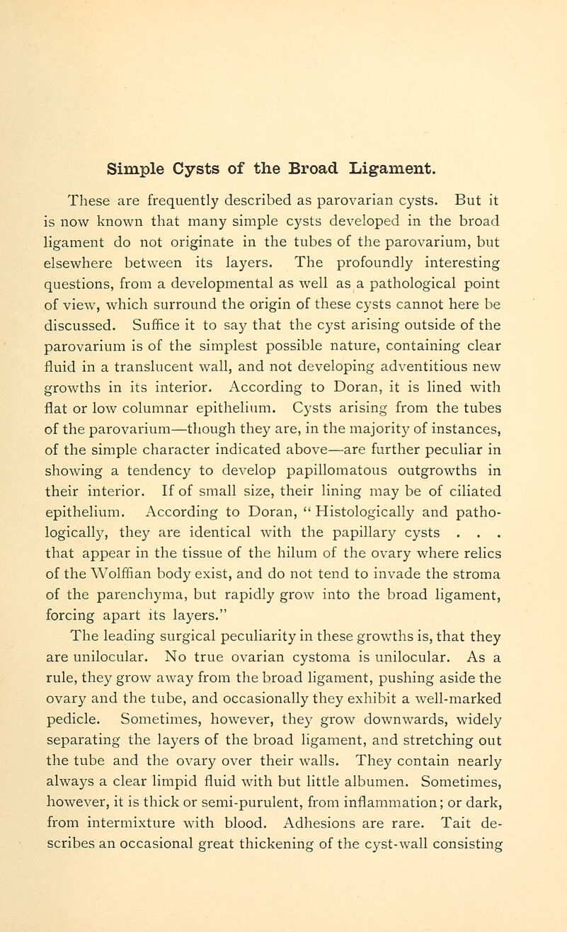 These are frequently described as parovarian cysts. But it is now known that many simple cysts developed in the broad ligament do not originate in the tubes of the parovarium, but elsewhere between its layers. The profoundly interesting questions, from a developmental as well as a pathological point of view, which surround the origin of these cysts cannot here be discussed. Suffice it to say that the cyst arising outside of the parovarium is of the simplest possible nature, containing clear fluid in a translucent wall, and not developing adventitious new growths in its interior. According to Doran, it is lined with flat or low columnar epithelium. Cysts arising from the tubes of the parovarium—though they are, in the majority of instances, of the simple character indicated above—are further peculiar in showing a tendency to develop papillomatous outgrowths in their interior. If of small size, their lining may be of ciliated epithelium. According to Doran,  Histologically and patho- logically, they are identical with the papillary cysts . . . that appear in the tissue of the hilum of the ovary where relics of the Wolffian body exist, and do not tend to invade the stroma of the parenchyma, but rapidly grow into the broad ligament, forcing apart its layers. The leading surgical peculiarity in these growths is, that they are unilocular. No true ovarian cystoma is unilocular. As a rule, they grow away from the broad ligament, pushing aside the ovary and the tube, and occasionally they exhibit a well-marked pedicle. Sometimes, however, they grow downwards, widely separating the layers of the broad ligament, and stretching out the tube and the ovary over their walls. They contain nearly always a clear limpid fluid with but little albumen. Sometimes, however, it is thick or semi-purulent, from inflammation; or dark, from intermixture with blood. Adhesions are rare. Tait de- scribes an occasional great thickening of the cyst-wall consisting