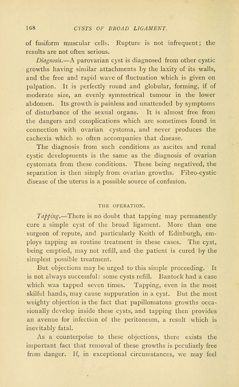of fusiform muscular cells. Rupture is not infrequent; the results are not often serious. Diagnosis.—A parovarian c}'st is diagnosed from other cystic growths having similar attachments by the laxity of its walls, and the free and rapid wave of fluctuation which is given on palpation. It is perfectly round and globular, forming, if of moderate size, an evenly symmetrical tumour in the lower abdomen. Its growth is painless and unattended by symptoms of disturbance of the sexual organs. It is almost free from the dangers and complications which are sometimes found in connection with ovarian cystoma, and never produces the cachexia which so often accompanies that disease. The diagnosis from such conditions as ascites and renal cystic developments is the same as the diagnosis of ovarian cystomata from these conditions. These being negatived, the separation is then simply from ovarian growths. Fibro-cystic disease of the uterus is a possible source of confusion. THE OPERATION. Tapping.—There is no doubt that tapping may permanently cure a simple cyst of the broad ligament. More than one surgeon of repute, and particularly Keith of Edinburgh, em- ploys tapping as routine treatment in these cases. The cyst, being emptied, may not refill, and the patient is cured by the simplest possible treatment. But objections may be urged to this simple proceeding. It is not always successful: some cysts refill. Bantock had a case which was tapped seven times. Tapping, even in the most skilful hands, may cause suppuration in a cyst. But the most weighty objection is the fact that papillomatous growths occa- sionally develop inside these cysts, and tapping then provides an avenue for infection of the peritoneum, a result which is inevitably fatal. As a counterpoise to these objections, there exists the important fact that removal of these growths is peculiarly free from danger. If, in exceptional circumstances, we may feel