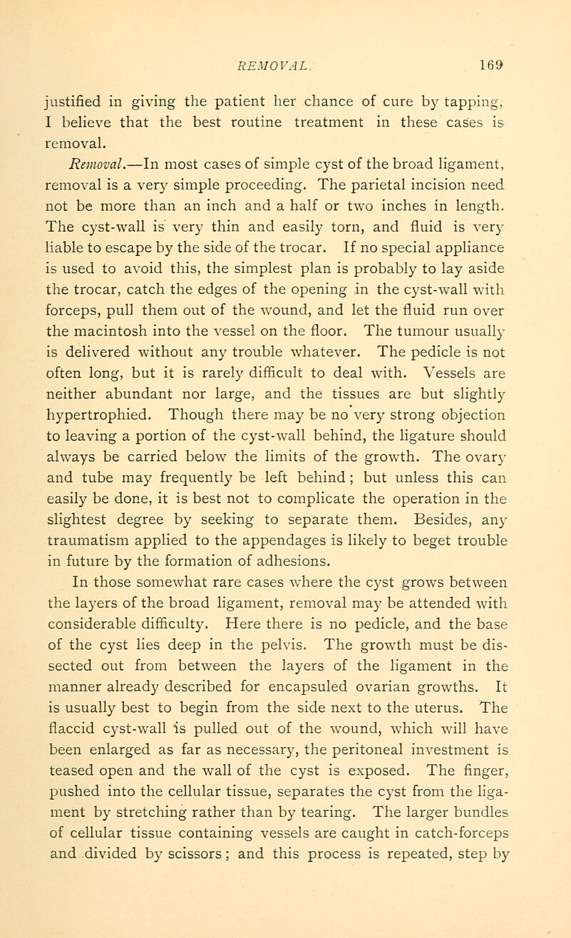 justified in giving the patient her chance of cure by tapping, I believe that the best routine treatment in these cases is removal. Removal.—In most cases of simple cyst of the broad ligament, removal is a very simple proceeding. The parietal incision need not be more than an inch and a half or two inches in length. The cyst-wall is very thin and easily torn, and fluid is very liable to escape by the side of the trocar. If no special appliance is used to avoid this, the simplest plan is probably to lay aside the trocar, catch the edges of the opening in the cyst-wall with forceps, pull them out of the wound, and let the fluid run over the macintosh into the vessel on the floor. The tumour usually is delivered without any trouble whatever. The pedicle is not often long, but it is rarely difficult to deal with. Vessels are neither abundant nor large, and the tissues are but slightly hypertrophied. Though there may be no very strong objection to leaving a portion of the cyst-wall behind, the ligature should always be carried below the limits of the growth. The ovary and tube may frequently be left behind ; but unless this can easily be done, it is best not to complicate the operation in the slightest degree by seeking to separate them. Besides, any traumatism applied to the appendages is likely to beget trouble in future by the formation of adhesions. In those somewhat rare cases where the cyst grows between the layers of the broad ligament, removal may be attended with considerable difficulty. Here there is no pedicle, and the base of the cyst lies deep in the pelvis. The growth must be dis- sected out from between the layers of the ligament in the manner already described for encapsuled ovarian growths. It is usually best to begin from the side next to the uterus. The flaccid cyst-wall is pulled out of the wound, which will have been enlarged as far as necessary, the peritoneal investment is teased open and the wall of the cyst is exposed. The finger, pushed into the cellular tissue, separates the cyst from the liga- ment by stretching rather than by tearing. The larger bundles of cellular tissue containing vessels are caught in catch-forceps and divided by scissors; and this process is repeated, step by