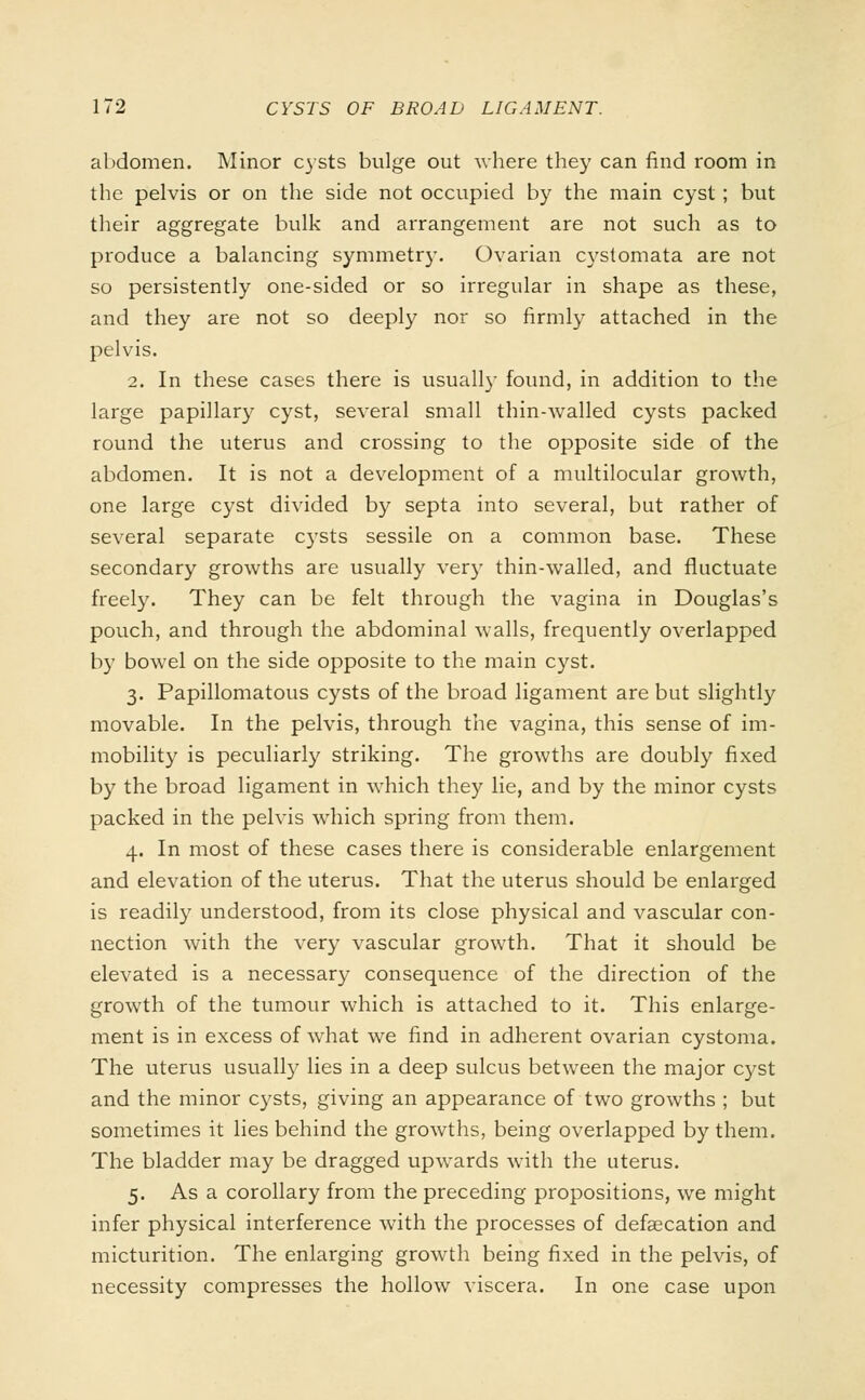 abdomen. Minor cysts bulge out where they can find room in the pelvis or on the side not occupied by the main cyst; but their aggregate bulk and arrangement are not such as to produce a balancing symmetr)\ Ovarian cystomata are not so persistently one-sided or so irregular in shape as these, and they are not so deeply nor so firmly attached in the pelvis. 2. In these cases there is usually found, in addition to the large papillary cyst, several small thin-walled cysts packed round the uterus and crossing to the opposite side of the abdomen. It is not a development of a multilocular growth, one large cyst divided by septa into several, but rather of several separate cysts sessile on a common base. These secondary growths are usually very thin-walled, and fluctuate freely. They can be felt through the vagina in Douglas's pouch, and through the abdominal walls, frequently overlapped by bowel on the side opposite to the main cyst. 3. Papillomatous cysts of the broad ligament are but slightly movable. In the pelvis, through the vagina, this sense of im- mobility is peculiarly striking. The growths are doubly fixed by the broad ligament in which they lie, and by the minor cysts packed in the pelvis which spring from them. 4. In most of these cases there is considerable enlargement and elevation of the uterus. That the uterus should be enlarged is readily understood, from its close physical and vascular con- nection with the very vascular growth. That it should be elevated is a necessary consequence of the direction of the growth of the tumour which is attached to it. This enlarge- ment is in excess of what we find in adherent ovarian cystoma. The uterus usually lies in a deep sulcus between the major cyst and the minor cysts, giving an appearance of two growths ; but sometimes it lies behind the growths, being overlapped by them. The bladder may be dragged upwards with the uterus. 5. As a corollary from the preceding propositions, we might infer physical interference with the processes of defalcation and micturition. The enlarging growth being fixed in the pelvis, of necessity compresses the hollow viscera. In one case upon