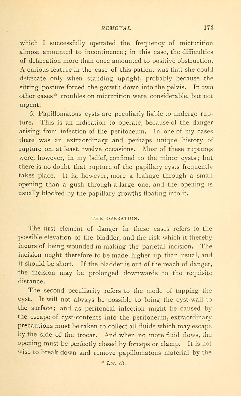 which I successfully operated the frequency of micturition almost amounted to incontinence ; in this case, the difficulties of defalcation more than once amounted to positive obstruction. A curious feature in the case of this patient was that she could defalcate only when standing upright, probably because the sitting posture forced the growth down into the pelvis. In two other cases * troubles on micturition were considerable, but not urgent. 6. Papillomatous cysts are peculiarly liable to undergo rup- ture. This is an indication to operate, because of the danger arising from infection of the peritoneum. In one of my cases there was an extraordinary and perhaps unique history of rupture on, at least, twelve occasions. Most of these ruptures were, however, in my belief, confined to the minor cysts; but there is no doubt that rupture of the papillary cysts frequently takes place. It is, however, more a leakage through a small opening than a gush through a large one, and the opening is usually blocked by the papillary growths floating into it. THE OPERATION. The first element of danger in these cases refers to the possible elevation of the bladder, and the risk which it thereby incurs of being wounded in making the parietal incision. The incision ought therefore to be made higher up than usual, and it should be short. If the bladder is out of the reach of danger, the incision may be prolonged downwards to the requisite distance. The second peculiarity refers to the mode of tapping the cyst. It will not always be possible to bring the cyst-wall to the surface; and as peritoneal infection might be caused by the escape of cyst-contents into the peritoneum, extraordinary precautions must be taken to collect all fluids which may escape by the side of the trocar. And when no more fluid flows, the opening must be perfectly closed by forceps or clamp. It is not wise to break down and remove papillomatous material by the * hoc. cit.
