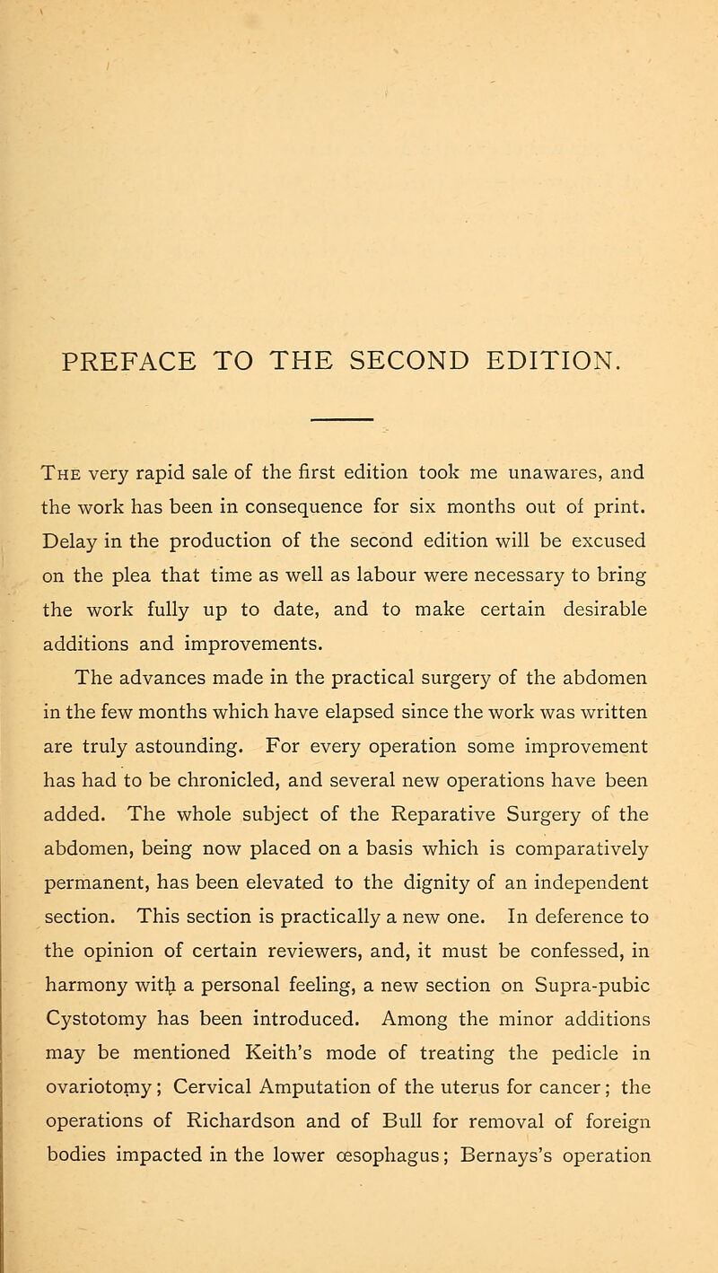 The very rapid sale of the first edition took me unawares, and the work has been in consequence for six months out of print. Delay in the production of the second edition will be excused on the plea that time as well as labour were necessary to bring the work fully up to date, and to make certain desirable additions and improvements. The advances made in the practical surgery of the abdomen in the few months which have elapsed since the work was written are truly astounding. For every operation some improvement has had to be chronicled, and several new operations have been added. The whole subject of the Reparative Surgery of the abdomen, being now placed on a basis which is comparatively permanent, has been elevated to the dignity of an independent section. This section is practically a new one. In deference to the opinion of certain reviewers, and, it must be confessed, in harmony with a personal feeling, a new section on Supra-pubic Cystotomy has been introduced. Among the minor additions may be mentioned Keith's mode of treating the pedicle in ovariotomy; Cervical Amputation of the uterus for cancer; the operations of Richardson and of Bull for removal of foreign bodies impacted in the lower oesophagus; Bernays's operation