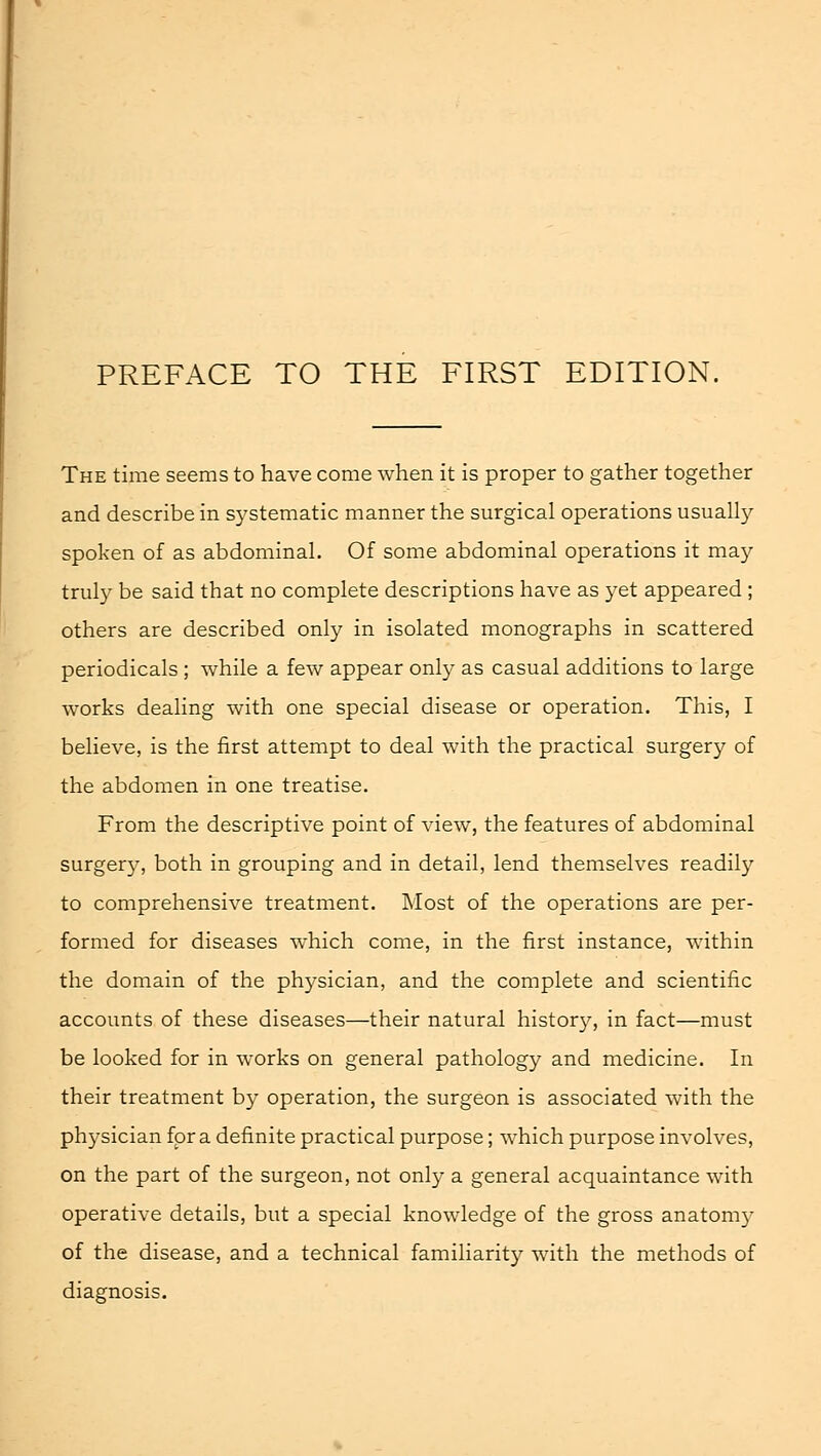 The time seems to have come when it is proper to gather together and describe in systematic manner the surgical operations usually spoken of as abdominal. Of some abdominal operations it may truly be said that no complete descriptions have as yet appeared ; others are described only in isolated monographs in scattered periodicals ; while a few appear only as casual additions to large works dealing with one special disease or operation. This, I believe, is the first attempt to deal with the practical surgery of the abdomen in one treatise. From the descriptive point of view, the features of abdominal surgery, both in grouping and in detail, lend themselves readily to comprehensive treatment. Most of the operations are per- formed for diseases which come, in the first instance, within the domain of the physician, and the complete and scientific accounts of these diseases—their natural history, in fact—must be looked for in works on general pathology and medicine. In their treatment by operation, the surgeon is associated with the physician for a definite practical purpose; which purpose involves, on the part of the surgeon, not only a general acquaintance with operative details, but a special knowledge of the gross anatom}7 of the disease, and a technical familiarity with the methods of diagnosis.