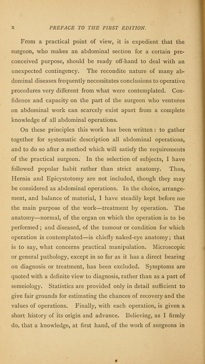 From a practical point of view, it is expedient that the surgeon, who makes an abdominal section for a certain pre- conceived purpose, should be ready off-hand to deal with an unexpected contingency. The recondite nature of many ab- dominal diseases frequently necessitates conclusions to operative procedures very different from what were contemplated. Con- fidence and capacity on the part of the surgeon who ventures on abdominal work can scarcely exist apart from a complete knowledge of all abdominal operations. On these principles this work has been written : to gather together for systematic description all abdominal operations, and to do so after a method which will satisfy the requirements of the practical surgeon. In the selection of subjects, I have followed popular habit rather than strict anatomy. Thus, Hernia and Epicystotomy are not included, though they may be considered as abdominal operations. In the choice, arrange- ment, and balance of material, I have steadily kept before me the main purpose of the work—treatment by operation. The anatomy—normal, of the organ on which the operation is to be performed ; and diseased, of the tumour or condition for which operation is contemplated—is chiefly naked-eye anatomy; that is to say, what concerns practical manipulation. Microscopic or general pathology, except in so far as it has a direct bearing on diagnosis or treatment, has been excluded. Symptoms are quoted with a definite view to diagnosis, rather than as a part of semeiology. Statistics are provided only in detail sufficient to give fair grounds for estimating the chances of recovery and the values of operations. Finally, with each operation, is given a short history of its origin and advance. Believing, as I firmly do, that a knowledge, at first hand, of the work of surgeons in