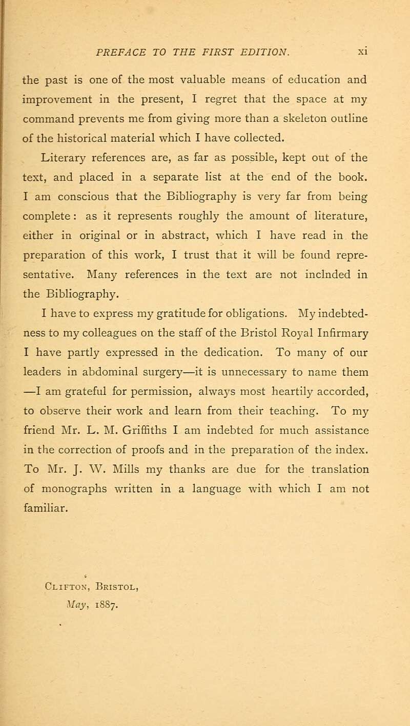 the past is one of the most valuable means of education and improvement in the present, I regret that the space at my command prevents me from giving more than a skeleton outline of the historical material which I have collected. Literary references are, as far as possible, kept out of the text, and placed in a separate list at the end of the book. I am conscious that the Bibliography is very far from being complete : as it represents roughly the amount of literature, either in original or in abstract, which I have read in the preparation of this work, I trust that it will be found repre- sentative. Many references in the text are not inclnded in the Bibliography. I have to express my gratitude for obligations. My indebted- ness to my colleagues on the staff of the Bristol Ro}al Infirmary I have partly expressed in the dedication. To many of our leaders in abdominal surgery—it is unnecessary to name them —I am grateful for permission, always most heartily accorded, to observe their work and learn from their teaching. To my friend Mr. L. M. Griffiths I am indebted for much assistance in the correction of proofs and in the preparation of the index. To Mr. J. W. Mills my thanks are due for the translation of monographs written in a language with which I am not familiar. Clifton, Bristol, May, 1887.