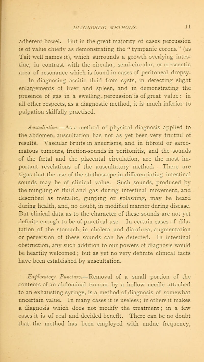 adherent bowel. But in the great majority of cases percussion is of value chiefly as demonstrating the tympanic corona (as Tait well names it), which surrounds a growth overlying intes- tine, in contrast with the circular, semi-circular, or crescentic area of resonance which is found in cases of peritoneal dropsy. In diagnosing ascitic fluid from cysts, in detecting slight enlargements of liver and spleen, and in demonstrating the presence of gas in a swelling, percussion is of great value : in all other respects, as a diagnostic method, it is much inferior to palpation skilfully practised. Auscultation.—As a method of physical diagnosis applied to the abdomen, auscultation has not as yet been very fruitful of results. Vascular bruits in aneurisms, and in fibroid or sarco- matous tumours, friction-sounds in peritonitis, and the sounds of the foetal and the placental circulation, are the most im- portant revelations of the auscultatory method. There are signs that the use of the stethoscope in differentiating intestinal sounds may be of clinical value. Such sounds, produced by the mingling of fluid and gas during intestinal movement, and described as metallic, gurgling or splashing, ma)- be heard during health, and, no doubt, in modified manner during disease. But clinical data as to the character of these sounds are not yet definite enough to be of practical use. In certain cases of dila- tation of the stomach, in cholera and diarrhoea, augmentation or perversion of these sounds can be detected. In intestinal obstruction, any such addition to our powers of diagnosis would be heartily welcomed ; but as yet no very definite clinical facts have been established by auscultation. Exploratory Puncture.—Removal of a small portion of the contents of an abdominal tumour by a hollow needle attached to an exhausting syringe, is a method of diagnosis of somewhat uncertain value. In man)- cases it is useless ; in others it makes a diagnosis which does not modify the treatment; in a few cases it is of real and decided benefit. There can be no doubt that the method has been employed with undue frequency,