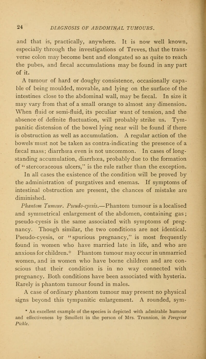 and that is, practically, anywhere. It is now well known, especially through the investigations of Treves, that the trans- verse colon may become bent and elongated so as quite to reach the pubes, and faecal accumulations may be found in any part of it. A tumour of hard or doughy consistence, occasionally capa- ble of being moulded, movable, and lying on the surface of the intestines close to the abdominal wall, may be faecal. In size it may vary from that of a small orange to almost any dimension. When fluid or semi-fluid, its peculiar want of tension, and the absence of definite fluctuation, will probably strike us. Tym- panitic distension of the bowel lying near will be found if there is obstruction as well as accumulation. A regular action of the bowels must not be taken as contra-indicating the presence of a faecal mass; diarrhoea even is not uncommon. In cases of long- standing accumulation, diarrhoea, probably due to the formation of  stercoraceous ulcers, is the rule rather than the exception. In all cases the existence of the condition will be proved by the administration of purgatives and enemas. If symptoms of intestinal obstruction are present, the chances of mistake are diminished. Phantom Tumour. Pseudo-cycsis.—Phantom tumour is a localised and symmetrical enlargement of the abdomen, containing gas ; pseudo-cyesis is the same associated with symptoms of preg- nane}'. Though similar, the two conditions are not identical. Pseudo-cyesis, or  spurious pregnancy, is most frequently found in women who have married late in life, and who are anxious for children.* Phantom tumour may occur in unmarried women, and in women who have borne children and are con- scious that their condition is in no way connected with pregnancy. Both conditions have been associated with hysteria. Rarely is phantom tumour found in males. A case of ordinary phantom tumour may present no physical signs beyond this tympanitic enlargement. A rounded, sym- * An excellent example of the species is depicted with admirable humour and effectiveness by Smollett in the person of Mrs. Trunnion, in Peregrine Pickle.