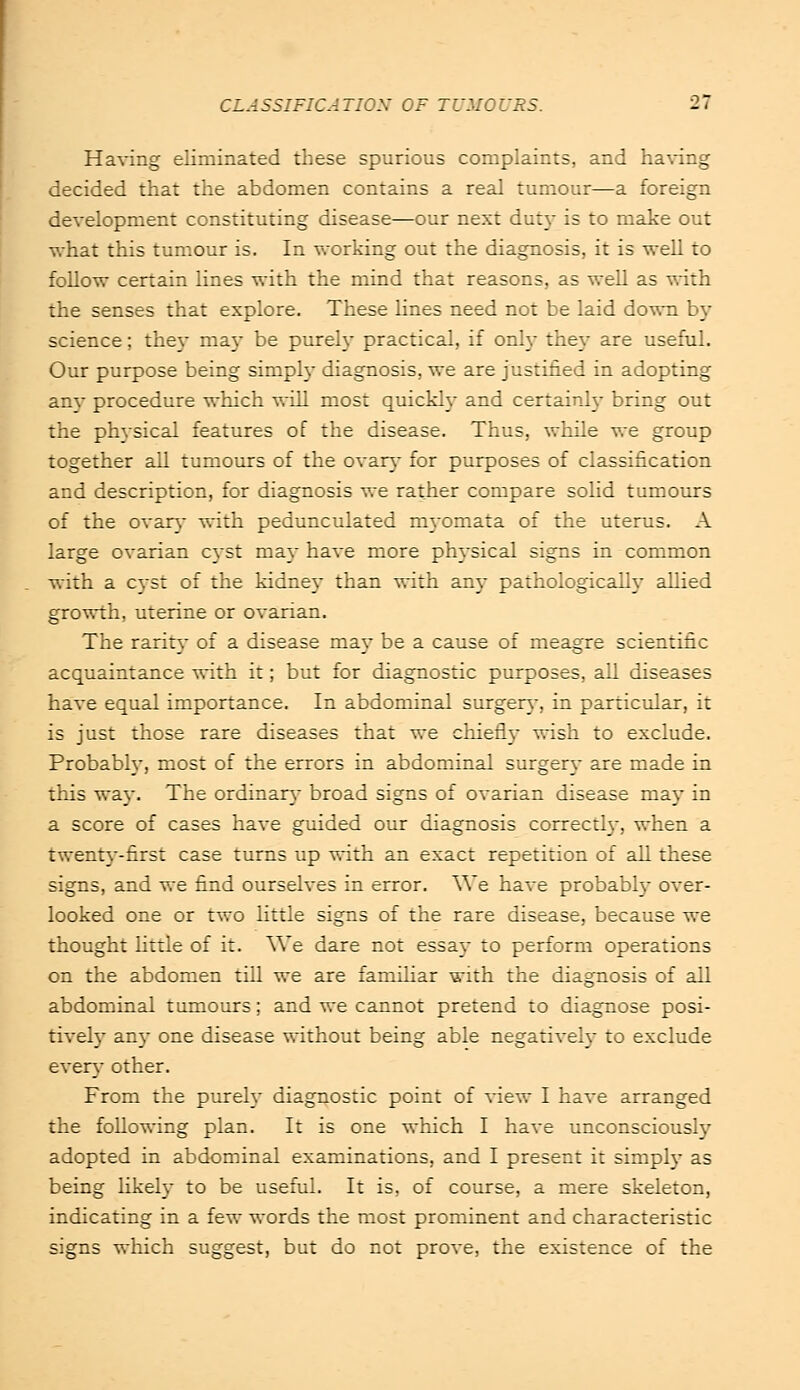 Having eliminated these spurious complaints, and having decided that the abdomen contains a real tumour—a foreign development constituting disease—our next duty is to make out what this tumour is. In working out the diagnosis, it is well to follow certain lines with the mind that reasons, as well as with the senses that explore. These lines need not be laid down by science; they ma)- be purely practical, if only they are useful. Our purpose being simply diagnosis, we are justified in adopting any procedure which will most quickly and certainly bring out the physical features of the disease. Thus, while we group together all tumours of the ovary for purposes of classification and description, for diagnosis we rather compare solid tumours of the ovary with pedunculated myomata of the uterus. A large ovarian cyst may have more physical signs in common with a cyst of the kidney than with any pathologically allied growth, uterine or ovarian. The rarity of a disease may be a cause of meagre scientific acquaintance with it; but for diagnostic purposes, all diseases have equal importance. In abdominal surgery, in particular, it is just those rare diseases that we chiefly wish to exclude. Probably, most of the errors in abdominal surgery are made in this way. The ordinary broad signs of ovarian disease ma}' in a score of cases have guided our diagnosis correctly, when a twenty-first case turns up with an exact repetition of all these signs, and we find ourselves in error. We have probably over- looked one or two little signs of the rare disease, because we thought little of it. We dare not essay to perform operations on the abdomen till we are familiar with the diagnosis of all abdominal tumours; and we cannot pretend to diagnose posi- tively anj- one disease without being able negatively to exclude every other. From the purely diagnostic point of view I have arranged the following plan. It is one which I have unconsciously adopted in abdominal examinations, and I present it simply as being likely to be useful. It is. of course, a mere skeleton, indicating in a few words the most prominent and characteristic signs which suggest, but do not prove, the existence of the