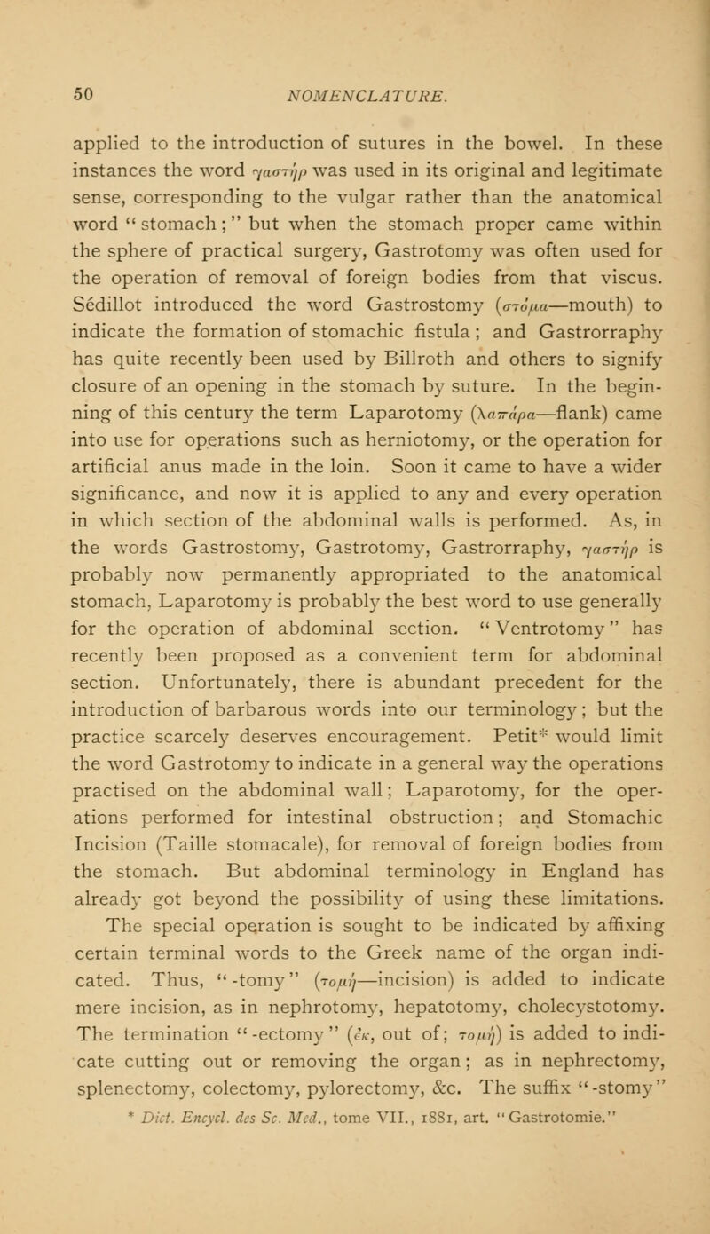 applied to the introduction of sutures in the bowel. In these instances the word v/cunT/p was used in its original and legitimate sense, corresponding to the vulgar rather than the anatomical word  stomach; but when the stomach proper came within the sphere of practical surgery, Gastrotomy was often used for the operation of removal of foreign bodies from that viscus. Sedillot introduced the word Gastrostomy {a-6/.ia—mouth) to indicate the formation of stomachic fistula ; and Gastrorraphy has quite recently been used by Billroth and others to signify closure of an opening in the stomach by suture. In the begin- ning of this century the term Laparotomy {ka-irapa—flank) came into use for operations such as herniotomy, or the operation for artificial anus made in the loin. Soon it came to have a wider significance, and now it is applied to any and every operation in which section of the abdominal walls is performed. As, in the words Gastrostomy, Gastrotomy, Gastrorraphy, ^a<rrqp is probably now permanently appropriated to the anatomical stomach, Laparotomy is probably the best word to use generally for the operation of abdominal section.  Ventrotomy has recently been proposed as a convenient term for abdominal section. Unfortunately, there is abundant precedent for the introduction of barbarous words into our terminology; but the practice scarcely deserves encouragement. Petit would limit the word Gastrotomy to indicate in a general way the operations practised on the abdominal wall; Laparotomy, for the oper- ations performed for intestinal obstruction; and Stomachic Incision (Taille stomacale), for removal of foreign bodies from the stomach. But abdominal terminology in England has already got beyond the possibility of using these limitations. The special operation is sought to be indicated by affixing certain terminal words to the Greek name of the organ indi- cated. Thus, -tomy (rofu'j—incision) is added to indicate mere incision, as in nephrotomy, hepatotomy, cholecystotomy. The termination -ectomy  (eV, out of; to/uJ) is added to indi- cate cutting out or removing the organ; as in nephrectomy, splenectomy, colectomy, pylorectomy, &c. The suffix -stomy * Diet. Eneycl. des Sc. Med., tome VII., 1881, art.  Gastrotomie.