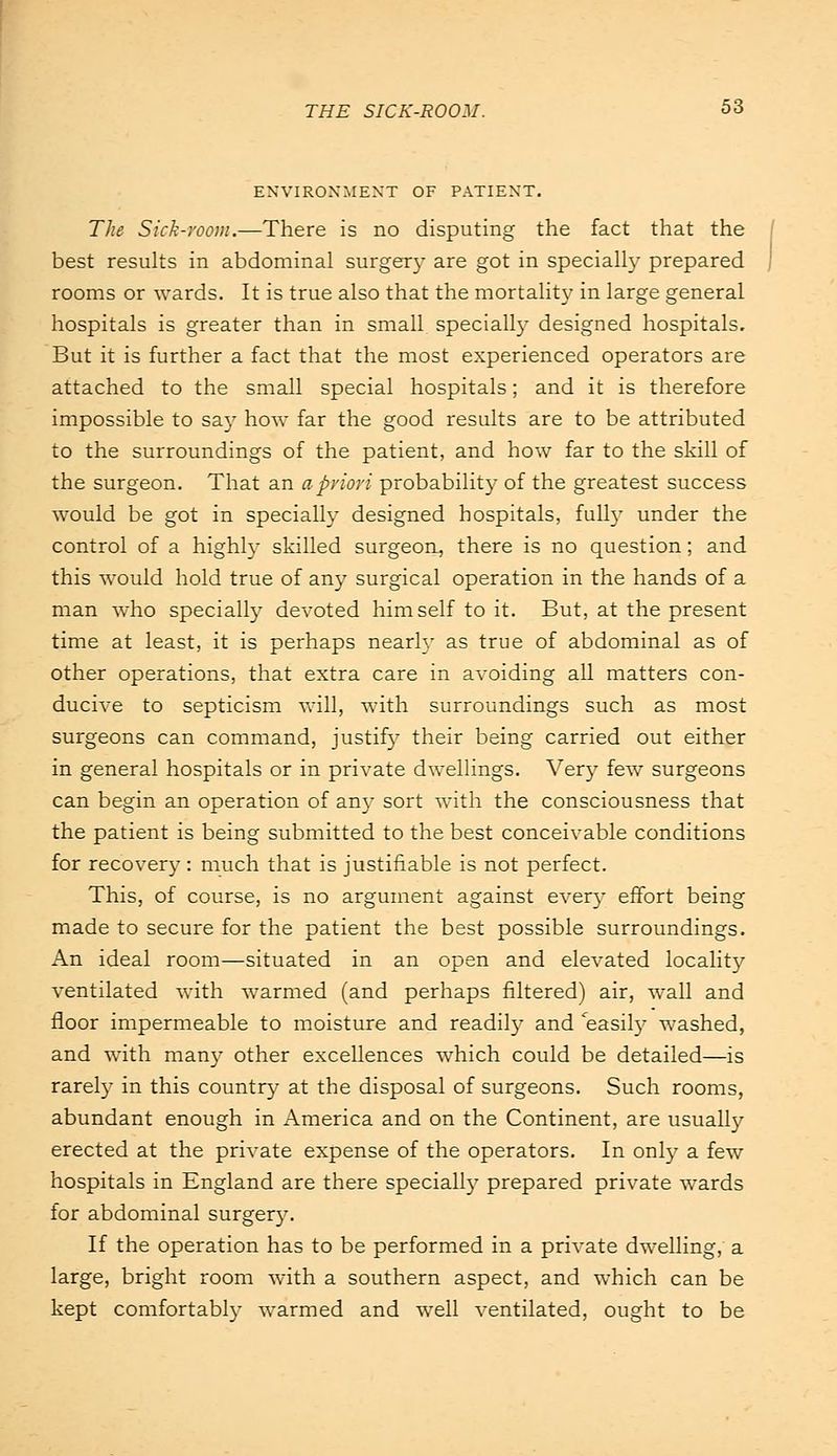 ENVIRONMENT OF PATIENT. The Sick-room.—There is no disputing the fact that the best results in abdominal surges are got in specially prepared rooms or wards. It is true also that the mortality in large general hospitals is greater than in small specially designed hospitals. But it is further a fact that the most experienced operators are attached to the small special hospitals; and it is therefore impossible to say how far the good results are to be attributed to the surroundings of the patient, and how far to the skill of the surgeon. That an a priori probability of the greatest success would be got in specially designed hospitals, full}' under the control of a highly skilled surgeon, there is no question; and this would hold true of any surgical operation in the hands of a man who specially devoted himself to it. But, at the present time at least, it is perhaps nearly as true of abdominal as of other operations, that extra care in avoiding all matters con- ducive to septicism will, with surroundings such as most surgeons can command, justify their being carried out either in general hospitals or in private dwellings. Very few surgeons can begin an operation of an)' sort with the consciousness that the patient is being submitted to the best conceivable conditions for recovery : much that is justifiable is not perfect. This, of course, is no argument against ever)' effort being made to secure for the patient the best possible surroundings. An ideal room—situated in an open and elevated locality ventilated with warmed (and perhaps filtered) air, wall and floor impermeable to moisture and readily and ^easily washed, and with many other excellences which could be detailed—is rarely in this country at the disposal of surgeons. Such rooms, abundant enough in America and on the Continent, are usually erected at the private expense of the operators. In only a few hospitals in England are there specially prepared private wards for abdominal surgery. If the operation has to be performed in a private dwelling, a large, bright room with a southern aspect, and which can be kept comfortably warmed and well ventilated, ought to be