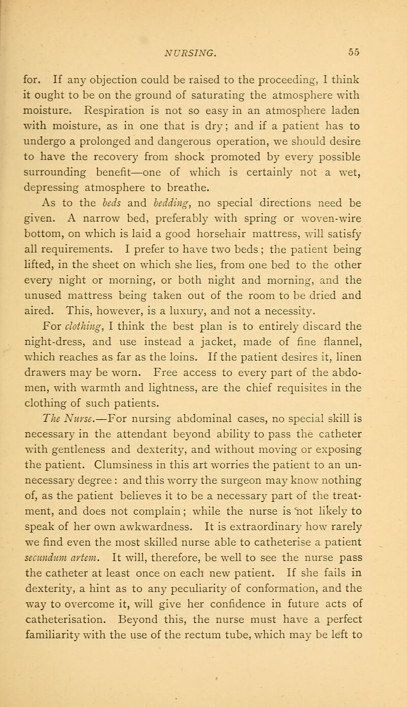 for. If an}- objection could be raised to the proceeding, I think it ought to be on the ground of saturating the atmosphere with moisture. Respiration is not so easy in an atmosphere laden with moisture, as in one that is dry; and if a patient has to undergo a prolonged and dangerous operation, we should desire to have the recovery from shock promoted by every possible surrounding benefit—one of which is certainly not a wet, depressing atmosphere to breathe. As to the beds and bedding, no special directions need be given. A narrow bed, preferably with spring or woven-wire bottom, on which is laid a good horsehair mattress, will satisfy all requirements. I prefer to have two beds ; the patient being lifted, in the sheet on which she lies, from one bed to the other every night or morning, or both night and morning, and the unused mattress being taken out of the room to be dried and aired. This, however, is a luxury, and not a necessity. For clothing, I think the best plan is to entirely discard the night-dress, and use instead a jacket, made of fine flannel, which reaches as far as the loins. If the patient desires it, linen drawers may be worn. Free access to every part of the abdo- men, with warmth and lightness, are the chief requisites in the clothing of such patients. The Nurse.—For nursing abdominal cases, no special skill is necessary in the attendant beyond ability to pass the catheter with gentleness and dexterity, and without moving or exposing the patient. Clumsiness in this art worries the patient to an un- necessary degree : and this worry the surgeon may know nothing of, as the patient believes it to be a necessary part of the treat- ment, and does not complain; while the nurse is 'hot likeby to speak of her own awkwardness. It is extraordinary how rarely we find even the most skilled nurse able to catheterise a patient secundum avtem. It will, therefore, be well to see the nurse pass the catheter at least once on each new patient. If she fails in dexterity, a hint as to any peculiarity of conformation, and the way to overcome it, will give her confidence in future acts of catheterisation. Beyond this, the nurse must have a perfect familiarity with the use of the rectum tube, which may be left to