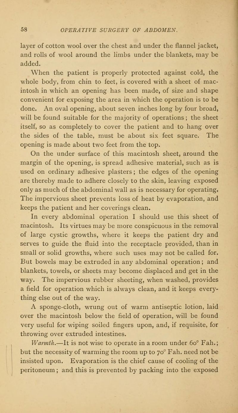layer of cotton wool over the chest and under the flannel jacket, and rolls of wool around the limbs under the blankets, may be added. When the patient is properly protected against cold, the whole body, from chin to feet, is covered with a sheet of mac- intosh in which an opening has been made, of size and shape convenient for exposing the area in which the operation is to be done. An oval opening, about seven inches long by four broad, will be found suitable for the majority of operations ; the sheet itself, so as completely to cover the patient and to hang over the sides of the table, must be about six feet square. The opening is made about two feet from the top. On the under surface of this macintosh sheet, around the margin of the opening, is spread adhesive material, such as is used on ordinary adhesive plasters; the edges of the opening are thereby made to adhere closely to the skin, leaving exposed only as much of the abdominal wall as is necessary for operating. The impervious sheet prevents loss of heat by evaporation, and keeps the patient and her coverings clean. In every abdominal operation I should use this sheet of macintosh. Its virtues may be more conspicuous in the removal of large cystic growths, where it keeps the patient dry and serves to guide the fluid into the receptacle provided, than in small or solid growths, where such uses may not be called for. But bowels may be extruded in any abdominal operation; and blankets, towels, or sheets may become displaced and get in the way. The impervious rubber sheeting, when washed, provides a field for operation which is always clean, and it keeps every- thing else out of the way. A sponge-cloth, wrung out of warm antiseptic lotion, laid over the macintosh below the field of operation, will be found very useful for wiping soiled fingers upon, and, if requisite, for throwing over extruded intestines. Warmth.—It is not wise to operate in a room under 6o° Fah.; but the necessity of warming the room up to 700 Fah. need not be insisted upon. Evaporation is the chief cause of cooling of the peritoneum; and this is prevented by packing into the exposed