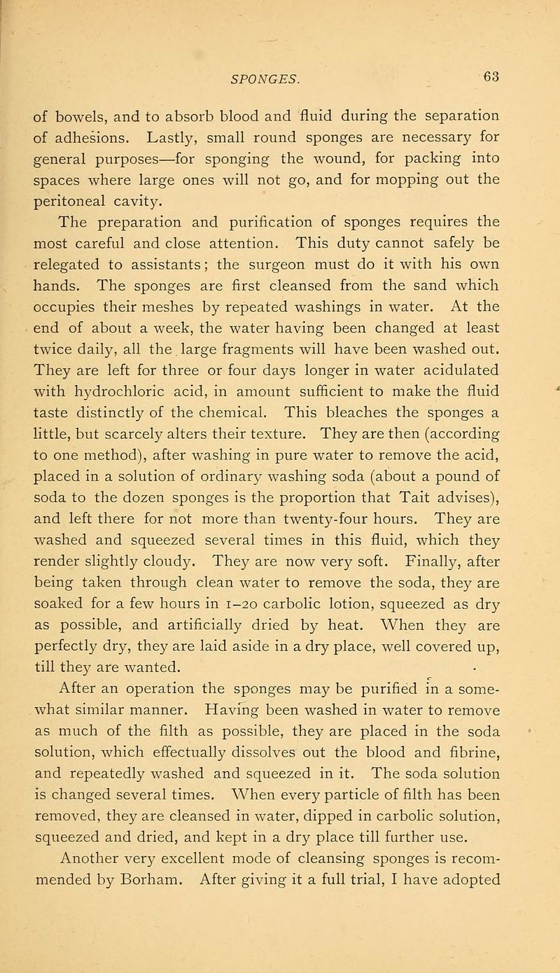 of bowels, and to absorb blood and fluid during the separation of adhesions. Lastly, small round sponges are necessary for general purposes—for sponging the wound, for packing into spaces where large ones will not go, and for mopping out the peritoneal cavity. The preparation and purification of sponges requires the most careful and close attention. This duty cannot safely be relegated to assistants; the surgeon must do it with his own hands. The sponges are first cleansed from the sand which occupies their meshes by repeated washings in water. At the end of about a week, the water having been changed at least twice daily, all the. large fragments will have been washed out. They are left for three or four days longer in water acidulated with hydrochloric acid, in amount sufficient to make the fluid taste distinctly of the chemical. This bleaches the sponges a little, but scarcely alters their texture. They are then (according to one method), after washing in pure water to remove the acid, placed in a solution of ordinary washing soda (abotit a pound of soda to the dozen sponges is the proportion that Tait advises), and left there for not more than twenty-four hours. They are washed and squeezed several times in this fluid, which they render slightly cloudy. They are now very soft. Finally, after being taken through clean water to remove the soda, they are soaked for a few hours in 1-20 carbolic lotion, squeezed as dry as possible, and artificially dried by heat. When they are perfectly dry, they are laid aside in a dry place, well covered up, till they are wanted. After an operation the sponges may be purified in a some- what similar manner. Having been washed in water to remove as much of the filth as possible, they are placed in the soda solution, which effectually dissolves out the blood and fibrine, and repeatedly washed and squeezed in it. The soda solution is changed several times. When every particle of filth has been removed, they are cleansed in water, dipped in carbolic solution, squeezed and dried, and kept in a dry place till further use. Another very excellent mode of cleansing sponges is recom- mended by Borham. After giving it a full trial, I have adopted
