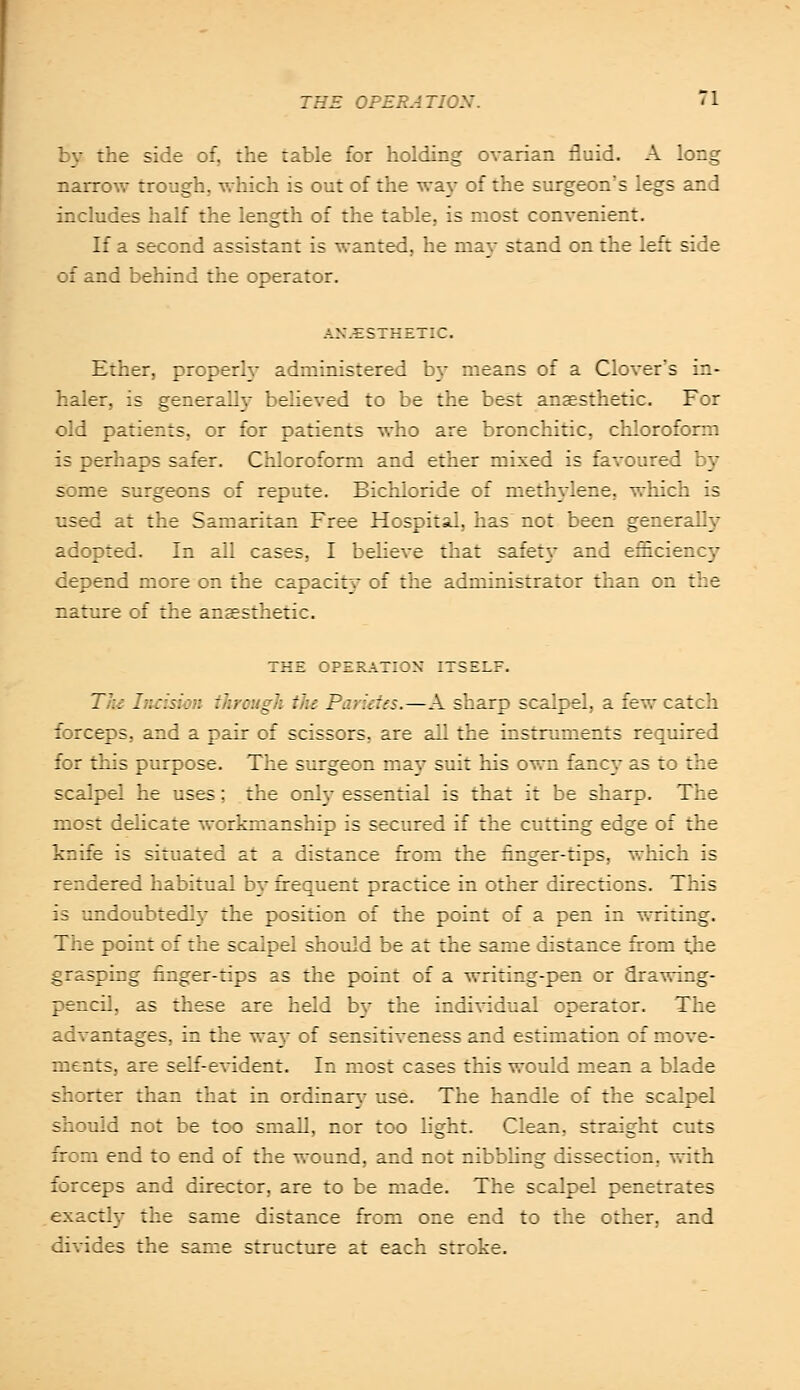 by the side of, the table for holding ovarian fluid. A long narrow trough, which is out of the wa\T of the surgeon's legs and includes half the length of the table, is most convenient. If a second assistant is wanted, he may stand on the left side of and behind the operator. ANAESTHETIC. Ether, properly administered by means of a Clover's in- haler, is generally believed to be the best anaesthetic. For old patients, or for patients who are bronchitic, chloroform is perhaps safer. Chloroform and ether mixed is favoured by some surgeons of repute. Bichloride of methylene, which is used at the Samaritan Free Hospital, has not been generally adopted. In all cases, I believe that safet\T and efficienc}' depend more on the capacity of the administrator than on the nature of the anaesthetic. THE OPERATION ITSELF. The Inc-iswn Through iht Par ides.—A sharp scalpel, a few catch forceps, and a pair of scissors, are all the instruments required for this purpose. The surgeon may suit his own fancy as to the scalpel he uses; the only essential is that it be sharp. The most delicate workmanship is secured if the cutting edge of the knife is situated at a distance from the finger-tips, which is rendered habitual by frequent practice in other directions. This is undoubtedly the position of the point of a pen in writing. The point of the scalpel should be at the same distance from the grasping finger-tips as the point of a writing-pen or drawing- pencil, as these are held by the individual operator. The advantages, in the way of sensitiveness and estimation of move- ments, are self-evident. In most cases this would mean a blade shorter than that in ordinary use. The handle of the scalpel should not be too small, nor too light. Clean, straight cuts from end to end of the wound, and not nibbling dissection, with forceps and director, are to be made. The scalpel penetrates exactly the same distance from one end to the other, and divides the same structure at each stroke.