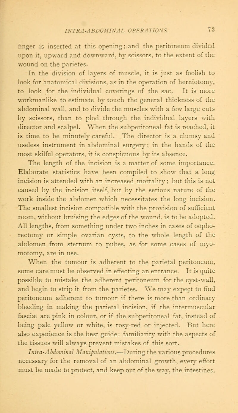 finger is inserted at this opening; and the peritoneum divided upon it, upward and downward, by scissors, to the extent of the wound on the parietes. In the division of layers of muscle, it is just as foolish to look for anatomical divisions, as in the operation of herniotomy, to look for the individual coverings of the sac. It is more workmanlike to estimate by touch the general thickness of the abdominal wall, and to divide the muscles with a few large cuts by scissors, than to plod through the individual layers with director and scalpel. When the subperitoneal fat is reached, it is time to be minutely careful. The director is a clumsy and useless instrument in abdominal surgery; in the hands of the most skilful operators, it is conspicuous by its absence. The length of the incision is a matter of some importance. Elaborate statistics have been compiled to show that a long incision is attended with an increased mortality; but this is not caused by the incision itself, but by the serious nature of the work inside the abdomen which necessitates the long incision. The smallest incision compatible with the provision of sufficient room, without bruising the edges of the wound, is to be adopted. All lengths, from something under two inches in cases of oopho- rectomy or simple ovarian cysts, to the whole length of the abdomen from sternum to pubes, as for some cases of myo- motomy, are in use. When the tumour is adherent to the parietal peritoneum, some care must be observed in effecting an entrance. It is quite possible to mistake the adherent peritoneum for the cyst-wall, and begin to strip it from the parietes. We may expect to find peritoneum adherent to tumour if there is more than ordinary bleeding in making the parietal incision, if the intermuscular fasciae are pink in colour, or if the subperitoneal fat, instead of being pale yellow or white, is rosy-red or injected. But here also experience is the best guide: familiarity with the aspects of the tissues will always prevent mistakes of this sort. Intra-Abdominal Manipulations.—During the various procedures necessary for the removal of an abdominal growth, every effort must be made to protect, and keep out of the way, the intestines.