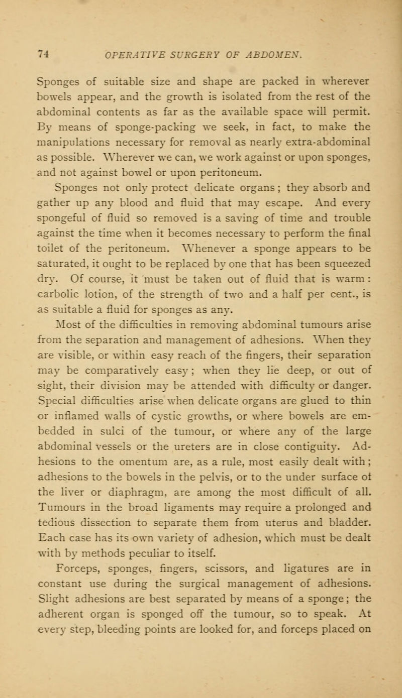 Sponges of suitable size and shape are packed in wherever bowels appear, and the growth is isolated from the rest of the abdominal contents as far as the available space will permit. By means of sponge-packing we seek, in fact, to make the manipulations necessary for removal as nearly extra-abdominal as possible. Wherever we can, we work against or upon sponges, and not against bowel or upon peritoneum. Sponges not only protect delicate organs ; the}- absorb and gather up an)- blood and fluid that may escape. And every spongeful of fluid so removed is a saving of time and trouble against the time when it becomes necessary to perform the final toilet of the peritoneum. Whenever a sponge appears to be saturated, it ought to be replaced by one that has been squeezed dry. Of course, it must be taken out of fluid that is warm : carbolic lotion, of the strength of two and a half per cent., is as suitable a fluid for sponges as any. Most of the difficulties in removing abdominal tumours arise from the separation and management of adhesions. When they are visible, or within easy reach of the fingers, their separation may be comparatively easy ; when the)- lie deep, or out of sight, their division may be attended with difficulty or danger. Special difficulties arise when delicate organs are glued to thin or inflamed walls of cystic growths, or where bowels are em- bedded in sulci of the tumour, or where any of the large abdominal vessels or the ureters are in close contiguity. Ad- hesions to the omentum are, as a rule, most easily dealt with ; adhesions to the bowels in the pelvis, or to the under surface ot the liver or diaphragm, are among the most difficult of all. Tumours in the broad ligaments may require a prolonged and tedious dissection to separate them from uterus and bladder. Each case has its own variety of adhesion, which must be dealt with by methods peculiar to itself. Forceps, sponges, fingers, scissors, and ligatures are in constant use during the surgical management of adhesions. Slight adhesions are best separated by means of a sponge; the adherent organ is sponged off the tumour, so to speak. At every step, bleeding points are looked for, and forceps placed on