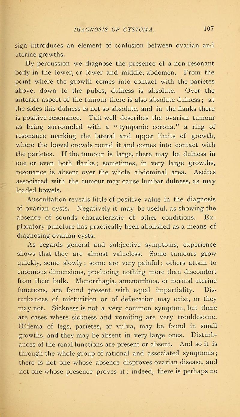 sign introduces an element of confusion between ovarian and uterine growths. By percussion we diagnose the presence of a non-resonant body in the lower, or lower and middle, abdomen. From the point where the growth comes into contact with the parietes above, down to the pubes, dulness is absolute. Over the anterior aspect of the tumour there is also absolute dulness; at the sides this dulness is not so absolute, and in the flanks there is positive resonance. Tait well describes the ovarian tumour as being surrounded with a tympanic corona, a ring of resonance marking the lateral and upper limits of growth, where the bowel crowds round it and comes into contact with the parietes. If the tumour is large, there may be dulness in one or even both flanks; sometimes, in very large growths, resonance is absent over the whole abdominal area. Ascites associated with the tumour may cause lumbar dulness, as may loaded bowels. Auscultation reveals little of positive value in the diagnosis of ovarian cysts. Negatively it may be useful, as showing the absence of sounds characteristic of other conditions. Ex- ploratory puncture has practically been abolished as a means of diagnosing ovarian cysts. As regards general and subjective symptoms, experience shows that they are almost valueless. Some tumours grow quickly, some slowly; some are very painful; others attain to enormous dimensions, producing nothing more than discomfort from their bulk. Menorrhagia, amenorrhcea, or normal uterine functions, are found present with equal impartiality. Dis- turbances of micturition or of defaecation may exist, or they may not. Sickness is not a very common symptom, but there are cases where sickness and vomiting are very troublesome. CEdema of legs, parietes, or vulva, may be found in small growths, and they may be absent in very large ones. Disturb- ances of the renal functions are present or absent. And so it is through the whole group of rational and associated symptoms ; there is not one whose absence disproves ovarian disease, and not one whose presence proves it; indeed, there is perhaps no