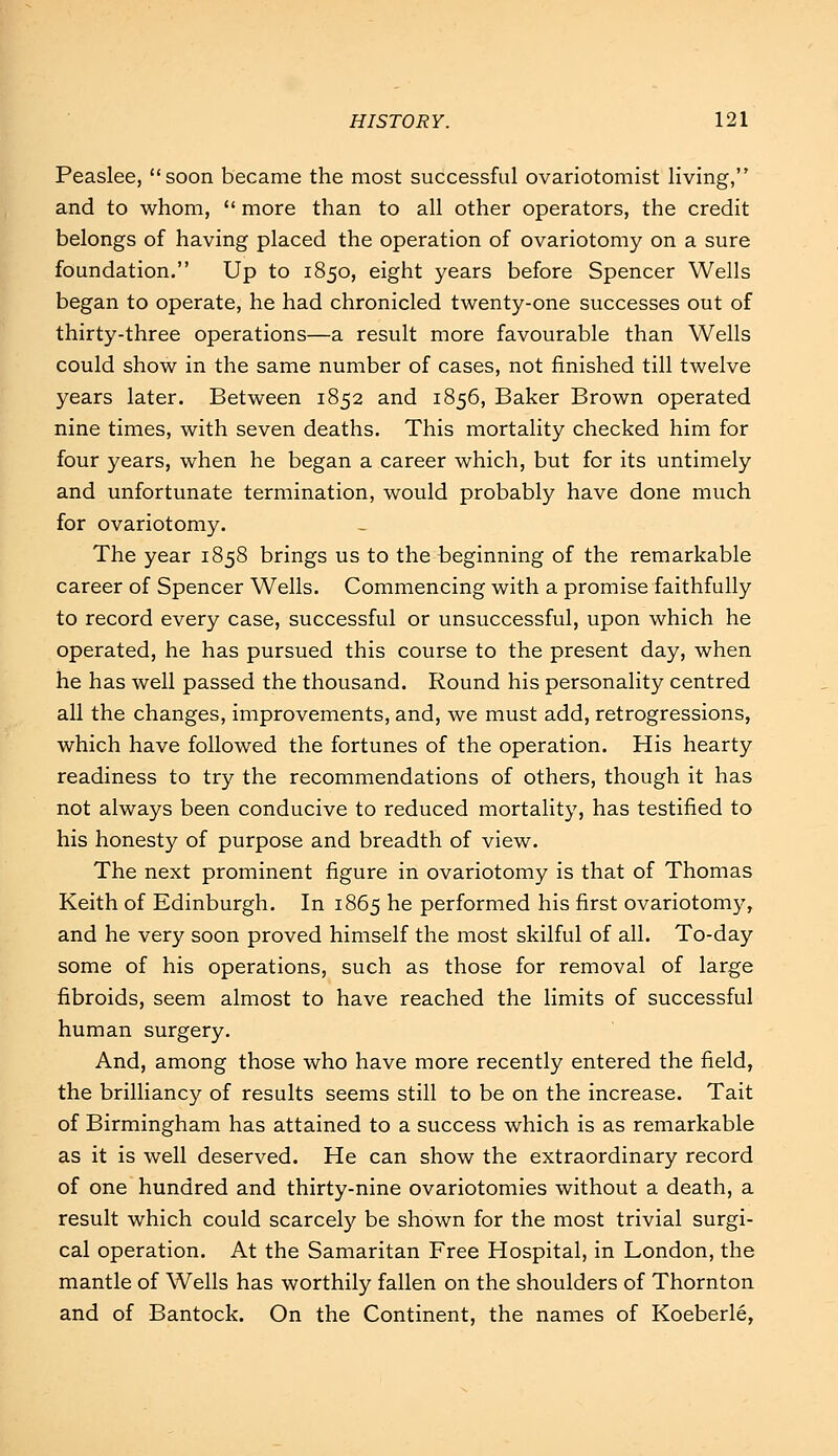 Peaslee, soon became the most successful ovariotomist living, and to whom, more than to all other operators, the credit belongs of having placed the operation of ovariotomy on a sure foundation. Up to 1850, eight years before Spencer Wells began to operate, he had chronicled twenty-one successes out of thirty-three operations—a result more favourable than Wells could show in the same number of cases, not finished till twelve years later. Between 1852 and 1856, Baker Brown operated nine times, with seven deaths. This mortality checked him for four years, when he began a career which, but for its untimely and unfortunate termination, would probably have done much for ovariotomy. The year 1858 brings us to the beginning of the remarkable career of Spencer Wells. Commencing with a promise faithfully to record every case, successful or unsuccessful, upon which he operated, he has pursued this course to the present day, when he has well passed the thousand. Round his personality centred all the changes, improvements, and, we must add, retrogressions, which have followed the fortunes of the operation. His hearty readiness to try the recommendations of others, though it has not always been conducive to reduced mortality, has testified to his honesty of purpose and breadth of view. The next prominent figure in ovariotomy is that of Thomas Keith of Edinburgh. In 1865 he performed his first ovariotomy, and he very soon proved himself the most skilful of all. To-day some of his operations, such as those for removal of large fibroids, seem almost to have reached the limits of successful human surgery. And, among those who have more recently entered the field, the brilliancy of results seems still to be on the increase. Tait of Birmingham has attained to a success which is as remarkable as it is well deserved. He can show the extraordinary record of one hundred and thirty-nine ovariotomies without a death, a result which could scarcely be shown for the most trivial surgi- cal operation. At the Samaritan Free Hospital, in London, the mantle of Wells has worthily fallen on the shoulders of Thornton and of Bantock. On the Continent, the names of Koeberle,
