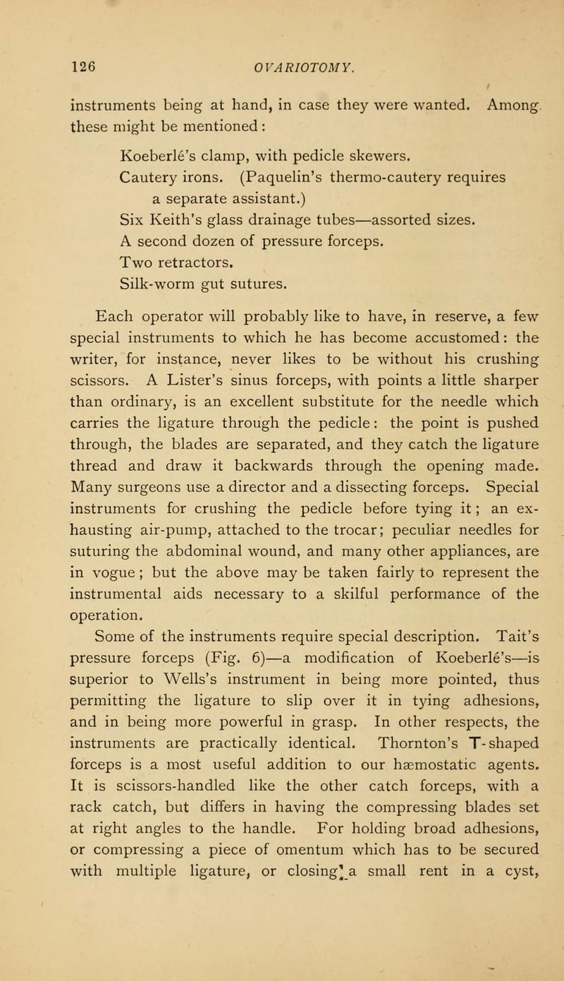 instruments being at hand, in case they were wanted. Among these might be mentioned: Koeberle's clamp, with pedicle skewers. Cautery irons. (Paquelin's thermo-cautery requires a separate assistant.) Six Keith's glass drainage tubes—assorted sizes. A second dozen of pressure forceps. Two retractors. Silk-worm gut sutures. Each operator will probably like to have, in reserve, a few special instruments to which he has become accustomed: the writer, for instance, never likes to be without his crushing scissors. A Lister's sinus forceps, with points a little sharper than ordinary, is an excellent substitute for the needle which carries the ligature through the pedicle: the point is pushed through, the blades are separated, and they catch the ligature thread and draw it backwards through the opening made. Many surgeons use a director and a dissecting forceps. Special instruments for crushing the pedicle before tying it; an ex- hausting air-pump, attached to the trocar; peculiar needles for suturing the abdominal wound, and many other appliances, are in vogue; but the above may be taken fairly to represent the instrumental aids necessary to a skilful performance of the operation. Some of the instruments require special description. Tait's pressure forceps (Fig. 6)—a modification of Koeberle's—is superior to Wells's instrument in being more pointed, thus permitting the ligature to slip over it in tying adhesions, and in being more powerful in grasp. In other respects, the instruments are practically identical. Thornton's T-shaped forceps is a most useful addition to our haemostatic agents. It is scissors-handled like the other catch forceps, with a rack catch, but differs in having the compressing blades set at right angles to the handle. For holding broad adhesions, or compressing a piece of omentum which has to be secured with multiple ligature, or closing'a small rent in a cyst,