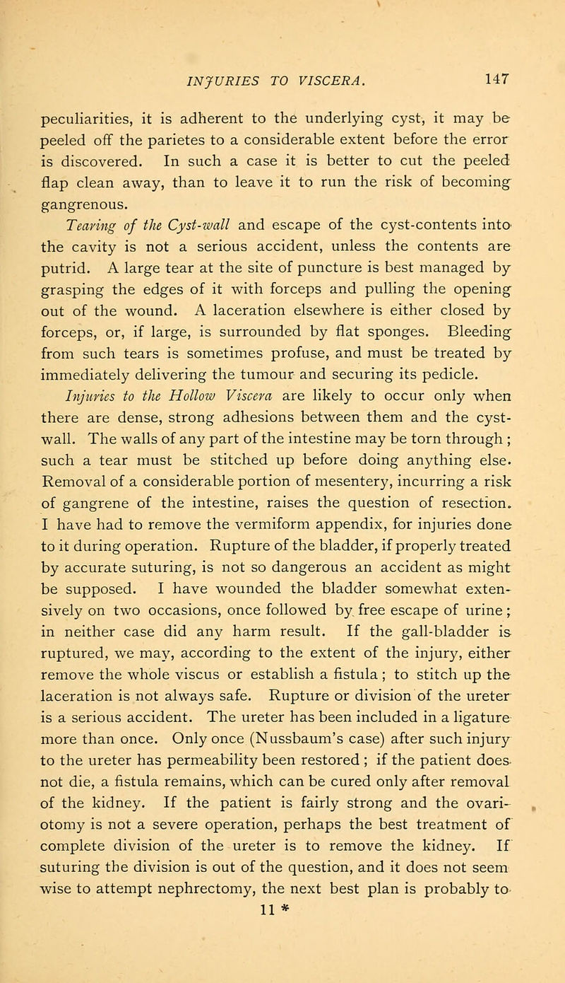 peculiarities, it is adherent to the underlying cyst, it may be peeled off the parietes to a considerable extent before the error is discovered. In such a case it is better to cut the peeled flap clean away, than to leave it to run the risk of becoming- gangrenous. Tearing of the Cyst-wall and escape of the cyst-contents into the cavity is not a serious accident, unless the contents are putrid. A large tear at the site of puncture is best managed by grasping the edges of it with forceps and pulling the opening out of the wound. A laceration elsewhere is either closed by forceps, or, if large, is surrounded by flat sponges. Bleeding from such tears is sometimes profuse, and must be treated by immediately delivering the tumour and securing its pedicle. Injuries to the Hollow Viscera are likely to occur only when there are dense, strong adhesions between them and the cyst- wall. The walls of any part of the intestine may be torn through ; such a tear must be stitched up before doing anything else. Removal of a considerable portion of mesentery, incurring a risk of gangrene of the intestine, raises the question of resection. I have had to remove the vermiform appendix, for injuries done to it during operation. Rupture of the bladder, if properly treated by accurate suturing, is not so dangerous an accident as might be supposed. I have wounded the bladder somewhat exten- sively on two occasions, once followed by free escape of urine; in neither case did any harm result. If the gall-bladder is ruptured, we may, according to the extent of the injury, either remove the whole viscus or establish a fistula ; to stitch up the laceration is not always safe. Rupture or division of the ureter is a serious accident. The ureter has been included in a ligature more than once. Only once (Nussbaum's case) after such injury to the ureter has permeability been restored ; if the patient does not die, a fistula remains, which can be cured only after removal of the kidney. If the patient is fairly strong and the ovari- otomy is not a severe operation, perhaps the best treatment of complete division of the ureter is to remove the kidney. If suturing the division is out of the question, and it does not seem wise to attempt nephrectomy, the next best plan is probably to 11 *