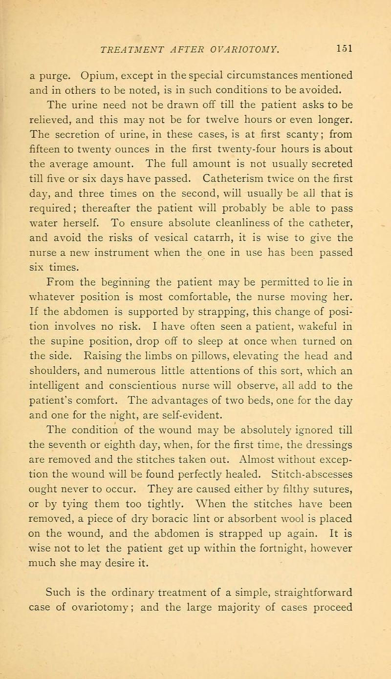 a purge. Opium, except in the special circumstances mentioned and in others to be noted, is in such conditions to be avoided. The urine need not be drawn off till the patient asks to be relieved, and this may not be for twelve hours or even longer. The secretion of urine, in these cases, is at first scanty; from fifteen to twenty ounces in the first twenty-four hours is about the average amount. The full amount is not usually secreted till five or six days have passed. Catheterism twice on the first da}-, and three times on the second, will usually be ah that is required; thereafter the patient will probably be able to pass water herself. To ensure absolute cleanliness of the catheter, and avoid the risks of vesical catarrh, it is wise to give the nurse a new instrument when the one in use has been passed six times. From the beginning the patient may be permitted to lie in whatever position is most comfortable, the nurse moving her. If the abdomen is supported by strapping, this change of posi- tion involves no risk. I have often seen a patient, wakeful in the supine position, drop off to sleep at once when turned on the side. Raising the limbs on pillows, elevating the head and shoulders, and numerous little attentions of this sort, which an intelligent and conscientious nurse will observe, all add to the patient's comfort. The advantages of two beds, one for the day and one for the night, are self-evident. The condition of the wound ma}' be absolutely ignored till the seventh or eighth day, when, for the first time, the dressings are removed and the stitches taken out. Almost without excep- tion the wound will be found perfectly healed. Stitch-abscesses ought never to occur. They are caused either by filthy sutures, or by tying them too tightly. When the stitches have been removed, a piece of dry boracic lint or absorbent wool is placed on the wound, and the abdomen is strapped up again. It is wise not to let the patient get up within the fortnight, however much she may desire it. Such is the ordinary treatment of a simple, straightforward case of ovariotomy; and the large majority of cases proceed