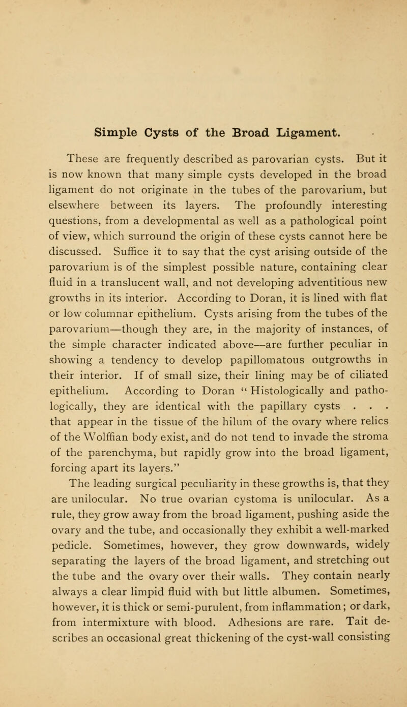 These are frequently described as parovarian cysts. But it is now known that many simple cysts developed in the broad ligament do not originate in the tubes of the parovarium, but elsewhere between its layers. The profoundly interesting questions, from a developmental as well as a pathological point of view, which surround the origin of these cysts cannot here be discussed. Suffice it to say that the cyst arising outside of the parovarium is of the simplest possible nature, containing clear fluid in a translucent wall, and not developing adventitious new growths in its interior. According to Doran, it is lined with flat or low columnar epithelium. Cysts arising from the tubes of the parovarium—though they are, in the majority of instances, of the simple character indicated above—are further peculiar in showing a tendency to develop papillomatous outgrowths in their interior. If of small size, their lining may be of ciliated epithelium. According to Doran  Histologically and patho- logically, they are identical with the papillary cysts . that appear in the tissue of the hilum of the ovary where relics of the Wolffian body exist, and do not tend to invade the stroma of the parenchyma, but rapidly grow into the broad ligament, forcing apart its layers. The leading surgical peculiarity in these growths is, that they are unilocular. No true ovarian cystoma is unilocular. As a rule, they grow away from the broad ligament, pushing aside the ovary and the tube, and occasionally they exhibit a well-marked pedicle. Sometimes, however, they grow downwards, widely separating the layers of the broad ligament, and stretching out the tube and the ovary over their walls. They contain nearly always a clear limpid fluid with but little albumen. Sometimes, however, it is thick or semi-purulent, from inflammation; or dark, from intermixture with blood. Adhesions are rare. Tait de- scribes an occasional great thickening of the cyst-wall consisting
