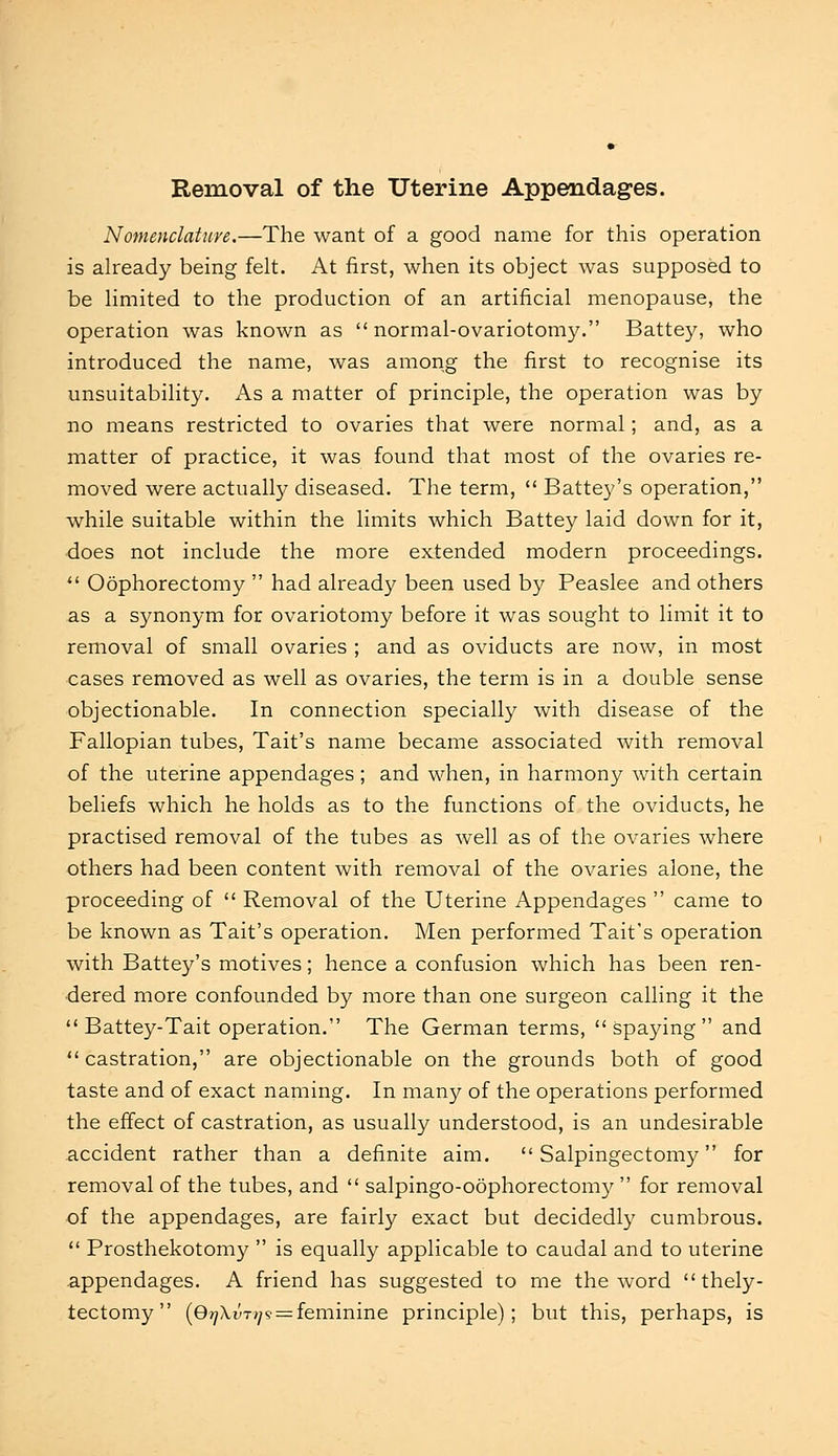 Removal of the Uterine Appendages. Nomenclature.—The want of a good name for this operation is already being felt. At first, when its object was supposed to be limited to the production of an artificial menopause, the operation was known as normal-ovariotomy. Battey, who introduced the name, was among the first to recognise its unsuitability. As a matter of principle, the operation was by no means restricted to ovaries that were normal; and, as a matter of practice, it was found that most of the ovaries re- moved were actually diseased. The term,  Battey's operation, while suitable within the limits which Battey laid down for it, does not include the more extended modern proceedings.  Oophorectomy  had already been used by Peaslee and others as a synonym for ovariotomy before it was sought to limit it to removal of small ovaries ; and as oviducts are now, in most cases removed as well as ovaries, the term is in a double sense objectionable. In connection specially with disease of the Fallopian tubes, Tait's name became associated with removal of the uterine appendages ; and when, in harmony with certain beliefs which he holds as to the functions of the oviducts, he practised removal of the tubes as well as of the ovaries where others had been content with removal of the ovaries alone, the proceeding of  Removal of the Uterine Appendages  came to be known as Tait's operation. Men performed Tait's operation with Battey's motives; hence a confusion which has been ren- dered more confounded by more than one surgeon calling it the  Battey-Tait operation. The German terms, spaying and  castration, are objectionable on the grounds both of good taste and of exact naming. In many of the operations performed the effect of castration, as usually understood, is an undesirable accident rather than a definite aim. Salpingectomy for removal of the tubes, and  salpingo-oophorectomy  for removal of the appendages, are fairly exact but decidedly cumbrous.  Prosthekotomy  is equally applicable to caudal and to uterine appendages. A friend has suggested to me the word  thely- tectomy (Qt]\vt>]<s = feminine principle); but this, perhaps, is