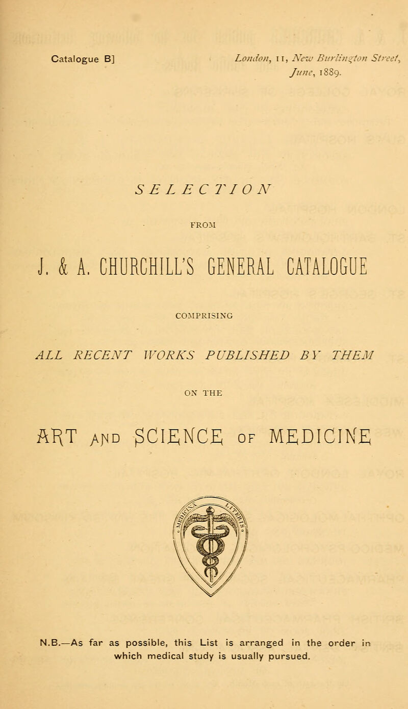 Catalogue B] London, u, New Burlington Street* June, 1889. S E L E C riON J, & A, CHURCHILL'S GENERAL CATALOGUE COMPRISING ALL RECENT WORKS PUBLISHED BY THEM ART a^d SCIENCE of MEDICINE N.B.—As far as possible, this List is arranged in the order in which medical study is usually pursued.