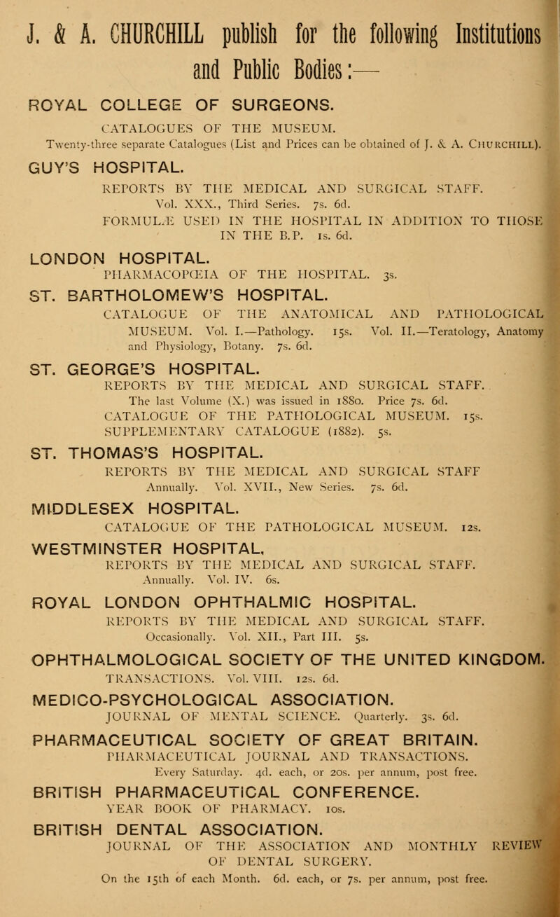 J. & A. CHURCHILL publish for the following Institutions and Public Bodies:— ROYAL COLLEGE OF SURGEONS. THE MUSEUM. (List and Prices can be obtained of J. & A. Churchill). CATALOGUES OF Twenty-three separate Catalogue GUY'S HOSPITAL. REPORTS BY THE MEDICAL AND SURGICAL STAFF. Vol. XXX., Third Series. 7s. 6d. FORMULAE USED IN THE HOSPITAL IN ADDITION TO r IN THE B.P. is. 6d. LONDON HOSPITAL. PHARMACOPCEIA OF THE HOSPITAL. 3s. ST. BARTHOLOMEW'S HOSPITAL. CATALOGUE OF THE ANATOMICAL AND PATHOLOGICAL MUSEUM. Vol. I.—Pathology. 15s. Vol. II.—Teratology, Anatomy and Physiology, Botany. 7s. 6d. ST. GEORGE'S HOSPITAL. REPORTS BY THE MEDICAL AND SURGICAL STAFF. The last Volume (X.) was issued in 1880. Price 7s. 6d. CATALOGUE OF THE PATHOLOGICAL MUSEUM. 15s. SUPPLEMENTARY CATALOGUE (1882). 5s. ST. THOMAS'S HOSPITAL. REPORTS BY THE MEDICAL AND SURGICAL STAFF Annually. Vol. XVII., New Series. 7s. 6d. MIDDLESEX HOSPITAL. CATALOGUE OF THE PATHOLOGICAL MUSEUM. 12s. WESTMINSTER HOSPITAL, REPORTS BY THE MEDICAL AND SURGICAL STAFF. Annually. Vol. IV. 6s. ROYAL LONDON OPHTHALMIC HOSPITAL. REPORTS BY THE MEDICAL AND SURGICAL STAFF. Occasionally. Vol. XII., Part III. 5s. OPHTHALMOLOGICAL SOCIETY OF THE UNITED KINGI TRANSACTIONS. Vol. VIII. 12s. 6d. MEDICO-PSYCHOLOGICAL ASSOCIATION. JOURNAL OF MENTAL SCIENCE. Quarterly. 3s. 6d. PHARMACEUTICAL SOCIETY OF GREAT BRITAIN. PHARMACEUTICAL JOURNAL AND TRANSACTIONS. Every Saturday. 4d. each, or 20s. per annum, post free. BRITISH PHARMACEUTICAL CONFERENCE. YEAR POOR OF PHARMACY. 10s. BRITISH DENTAL ASSOCIATION. JOURNAL OF THE ASSOCIATION AND MONTHLY 1 OF DENTAL SURGERY. On the 15th of each Month. 6d. each, or 7s. per annum, post free.