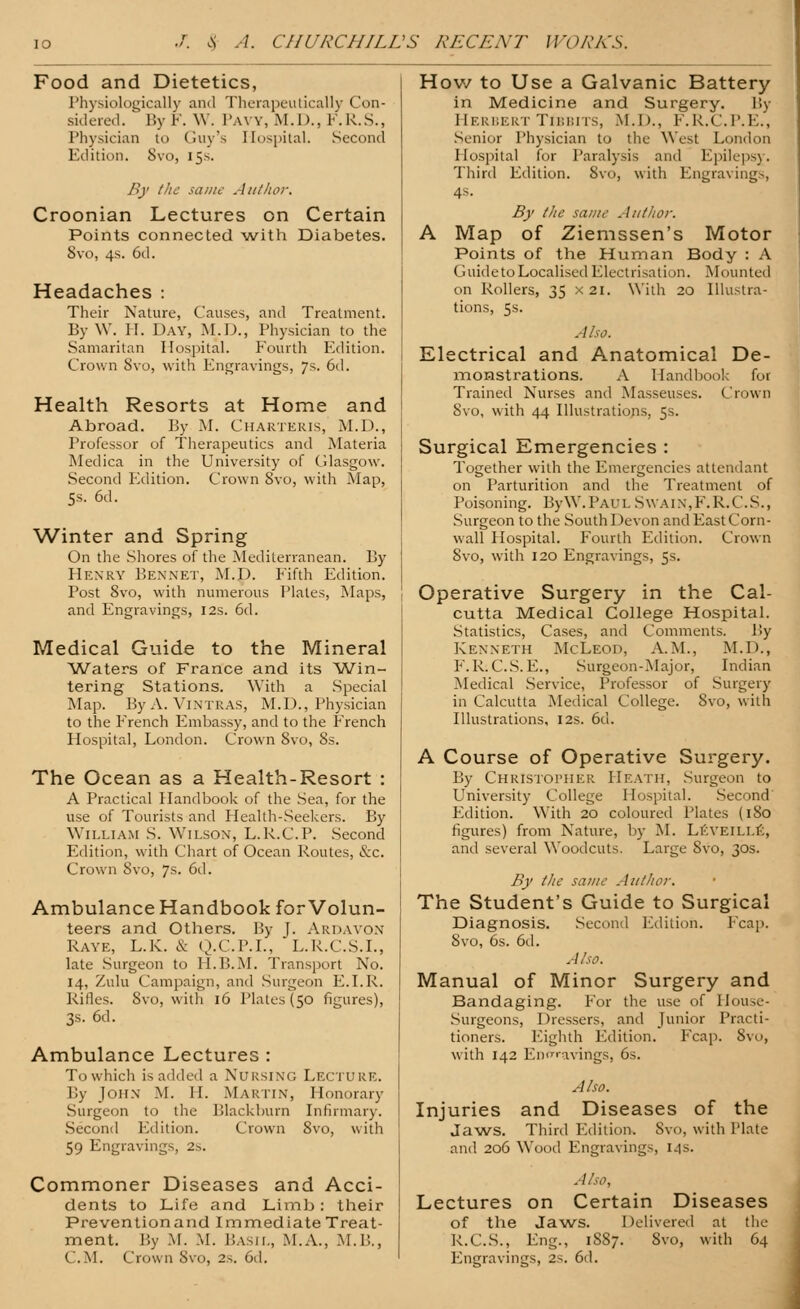 Food and Dietetics, Physiologically and Therapeutically Con- sidered. ' By F. W. Paw, M.D., F.R.S., Physician in Guy's Hospital. Second Edition. Svo, 15s. By the same Author, Croonian Lectures on Certain Points connected with Diabetes. Svo, 4s. 6d. Headaches : Their Nature, Causes, and Treatment. By W. II. Day, M.D., Physician to the Samaritan Hospital. Fourth Edition. Crown Svo, with Engravings, 7s. 6d. Health Resorts at Home and Abroad. By M. Charteris, M.D., Professor of Therapeutics and Materia Medica in the University of Glasgow. Second Edition. Crown Svo, with Map, 5s. 6d. Winter and Spring On the Shores of the Mediterranean. By Henry Bennet, M.D. Fifth Edition. Post 8vo, with numerous Plates, Maps, and Engravings, 12s. 6d. Medical Guide to the Mineral Waters of France and its Win- tering Stations. With a Special Map. By A. Vintras, M.U., Physician to the French Embassy, and to the French Hospital, London. Crown Svo, Ss. The Ocean as a Health-Resort : A Practical Handbook of the Sea, for the use of Tourists and Health-Seekers. By William S. Wilson, L.K.C.P. Second Edition, with Chart of Ocean Routes, &c. Crown Svo, 7s. 6d. Ambulance Handbook for Volun- teers and Others. By J. Ardavon Raye, L.K. & Q.C.P.L, L.R.C.S.I., late Surgeon to II.B.M. Transport No. 14, Zulu Campaign, and Surgeon E.I.R. Rifles. Svo, with 16 Plates (50 figures), 3s. 6d. Ambulance Lectures : To which is added a Nursing Lecture. By John M. II. Martin, Honorary Surgeon to the Blackburn Infirmary. Second Edition. Crown Svo, with 59 Engravings, 2.. Commoner Diseases and Acci- dents to Life and Limb: their Preventionand Immediate Treat- ment. P.y M. M. Basil, M.A., M.P,., How to Use a Galvanic Battery in Medicine and Surgery. By Herbert Tibbits, M.D., F.R.C.P.E., Senior Physician to the West London Hospital for Paralysis and Epilepsy. Third Edition. Svo, with Engravings, 4s. By the same Author. A Map of Ziemssen's Motor Points of the Human Body : A Guide to Localised Electrisation. Mounted on Rollers, 35 x 21. With 20 Illustra- tions, 5s. Also. Electrical and Anatomical De- monstrations. A Handbui)! fol Trained Nurses and Masseuses, ('row 11 Svo, with 44 Illustrations, 5s. Surgical Emergencies : Together with the Emergencies attendant on Parturition and the Treatment of Poisoning. ByW.PAUL S\vaix,F.R.C.S., Surgeon to the South Devon and East Corn- wall Hospital. Fourth Edition. Crown Svo, with 120 Engravings, 5s. Operative Surgery in the Cal- cutta Medical College Hospital. Statistics, Cases, and Comments. By Kenneth McLeod, A.M., M.D., F.R. C.S. E., Surgeon-Major, Indian Medical Service, Professor of Surgery in Calcutta Medical College. Svo, with Illustrations, 12s. 6d. A Course of Operative Surgery. By Christopher Heath, Surgeon to University College Hospital. Second Edition. With 20 coloured Plates (1S0 figures) from Nature, by M. LEVEILLE, and several Woodcuts. Large Svo, 30s. By the same Author. The Student's Guide to Surgical Diagnosis. Second Edition. Fcap. Svo, 6s. 6d. Also. Manual of Minor Surgery and Bandaging. For the use of House- Surgeons, Dressers, and Junior Practi- tioners. Eighth Edition. Fcap. Svo, with 142 Engravings, 6s. Also. Injuries and Diseases of the Jaws. Third Edition. Svo, with Plate and 206 Wood Engravings, 14s. Also, Lectures on Certain Diseases of the Jaws. Delivered at the R.C.S., Eng., 1S87. 8vo, with 64