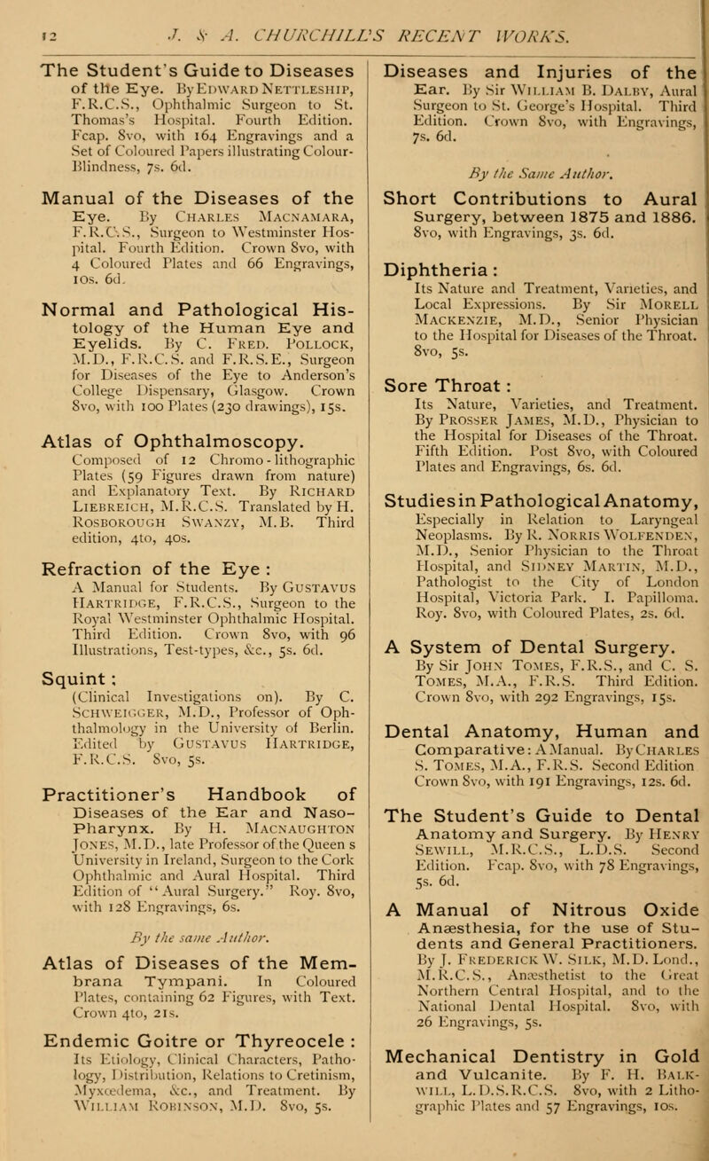 The Students Guide to Diseases of the Eye. By Edward Nettleship, F.R.C.S., Ophthalmic Surgeon to St. Thomas's Hospital. Fourth Edition. Fcap. 8vo, with 164 Engravings and a Set of Coloured Papers illustrating Colour- Blindness, 7s. 6d. Manual of the Diseases of the Eye. By Charles Macnamara, F.R.C. S., Surgeon to Westminster Hos- pital. Fourth Edition. Crown Svo, with 4 Coloured Plates and 66 Engravings, 1 os. 6d. Normal and Pathological His- tology of the Human Eye and Eyelids. By C. Fred. Pollock, M.D., F.R.C.S. and F.R.S.E., Surgeon for Diseases of the Eye to Anderson's College Dispensary, Glasgow. Crown Svo, with 100 Plates (230 drawings), 15s. Atlas of Ophthalmoscopy. Composed of 12 Chromo - lithographic Plates (59 Figures drawn from nature) and Explanatory Text. By Richard Liebreich, M.R.C.S. Translated by H. Rosborough Swanzy, M.B. Third edition, 4to, 40s. Refraction of the Eye : A Manual for Students. By GusTAVUS Hartridge, F.R.C.S., Surgeon to the Royal Westminster Ophthalmic Hospital. Third Edition. Crown 8vo, with 96 Illustrations, Test-types, &c, 5s. 6d. Squint ; (Clinical Investigations on). By C. SCHWEIGGER, M.D., Professor of Oph- thalmology in the University of Berlin. Edited by Gustavus Hartridge, F.R.C.S. Svo, 5s. Practitioner's Handbook of Diseases of the Ear and Naso- pharynx. By H. Macnaughton Jones, M.D., late Professor of the Queen s University in Ireland, Surgeon to the Cork Ophthalmic and Aural Hospital. Third Edition of Aural Surgery. Roy. 8vo, with 128 Engravings, 6s. By the same Author. Atlas of Diseases of the Mem- brana Tympani. In Coloured Plates, containing 62 Figures, with Text. Crown 4to, 2is. Endemic Goitre or Thyreocele : Its Etiology, Clinical Characters, Patho- logy, Distribution, Relations to Cretinism, Myxcedema, i\:c., and Treatment. By Wn.i jam Robinson, M.D. Svo, 5s. Diseases and Injuries of the Ear. By Sir William B. Daluy, Aural Surgeon to St. George's Hospital. Third Edition. Crown Svo, with Engravings, 7s. 6d. By the Same Author, Short Contributions to Aural Surgery, between 1875 and 1886. 8vo, with Engravings, 3s. 6d. Diphtheria: Its Nature and Treatment, Varieties, and Local Expressions. By Sir Morell Mackenzie, M.D., Senior Physician to the Hospital for Diseases of the Throat. 8vo, 5s. Sore Throat: Its Nature, Varieties, and Treatment. By Prosser James, M.D., Thysician to the Hospital for Diseases of the Throat. Fifth Edition. Post 8vo, with Coloured Plates and Engravings, 6s. 6d. Studiesin Pathological Anatomy, Especially in Relation to Laryngeal Neoplasms. By R. Norris Wolfenden, M.D., Senior Physician to the Throat Hospital, and SIDNEY Martin, M.D., Pathologist to the City of London Hospital, Victoria Park. I. Papilloma. Roy. 8vo, with Coloured Plates, 2s. 6d. A System of Dental Surgery. By Sir John Tomes, F.R.S., and C. S. Tomes, M.A., F.R.S. Third Edition. Crown Svo, with 292 Engravings, 15s. Dental Anatomy, Human and Comparative: A Manual. By Charles S. Tomes, M.A., F.R.S. Second Edition Crown Svo, with 191 Engravings, 12s. 6d. The Student's Guide to Dental Anatomy and Surgery. By Henry Sewill, M.R.C.S., L.D.S. Second Edition. Ecap. Svo, with 78 Engravings, 58. 6d. A Manual of Nitrous Oxide Anaesthesia, for the use of Stu- dents and General Practitioners. By J. Frederick W. Silk, M.D. Loud., M.R.C.S., Anaesthetist to the Great Northern Central Hospital, and to the National Dental Hospital. Svo, with 26 Engravings, 5s. Mechanical Dentistry in Gold and Vulcanite. By F. II. I'.ai.k- wii.L, L. D.S.R.C.S. Svo, with 2 Litho- graphic Plates and 57 Engravings, 10s.