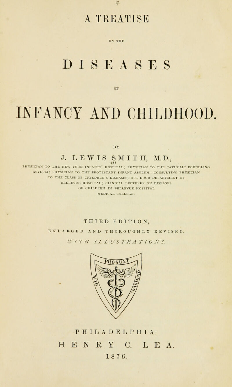 A TREATISE DISEASES INFANCY AND CHILDHOOD. J. LEWIS SMITH, M.D., PHYSICIAN TO THE NEW YORK INFANTS* HOSPITAL; PHYSICIAN TO THE CATHOLIC FOUNDLING ASYLUM; PHYSICIAN TO THE PROTESTANT INFANT ASYLUM; CONSULTING PHYSICIAN TO THE CLASS OF CHILDREN'S DISEASES, OUT-DOOR DEPARTMENT OF UELLEYUE HOSPITAL; CLINICAL LECTURER ON DISEASES OF CHILDREN IN BELLEVUE HOSPITAL MEDICAL COLLEGE. THIRD EDITION, ENLARGED AND THOROUGHLY REVISED. W I TII ILL US TR A T ( 0 NS. PHILADELPHIA: H E N K Y C. LEA. 1876.