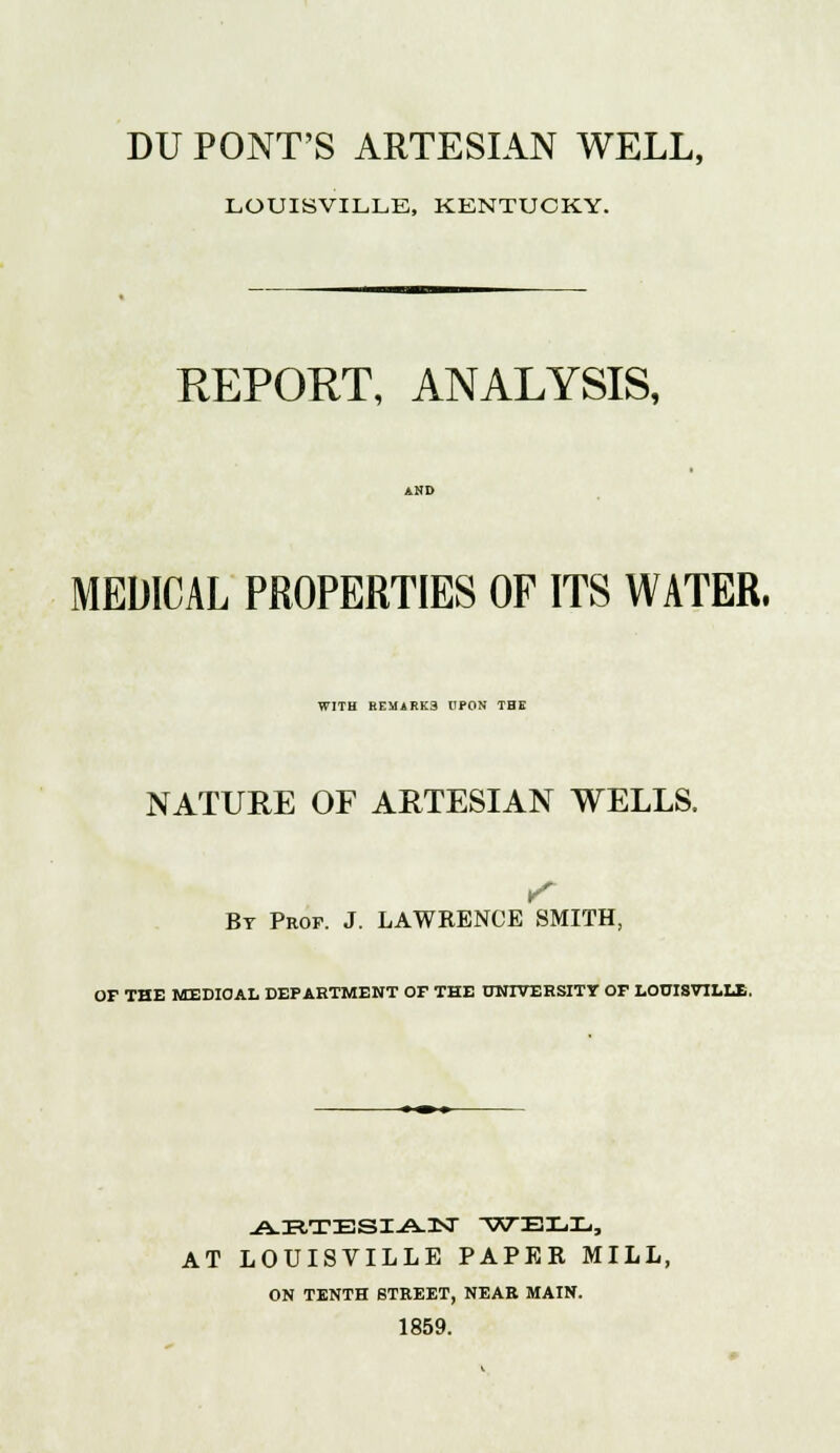 LOUISVILLE, KENTUCKY. REPORT, ANALYSIS, MEDICAL PROPERTIES OF ITS WATER. WITH EEMARK3 UPON THE NATURE OF ARTESIAN WELLS, By Prof. J. LAWRENCE SMITH, OF THE MEDIOAL DEPARTMENT OF THE UNIVERSITY OF LOUISVILLE. ABTESIAN WELL, AT LOUISVILLE PAPER MILL, ON TENTH STREET, NEAR MAIN. 1859.