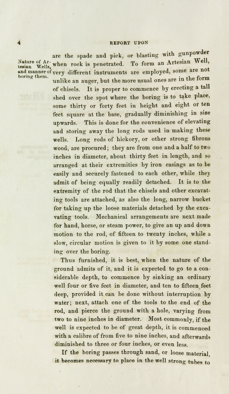 are the spade and pick, or blasting with gunpowder £fane Wells,when rock is Penetrated. To form an Artesian Well, and manner of very different instruments are employed, some are not boring them. , • +-k_ 4Virin ■unlike an auger, but the more usual ones are in tne ioriu of chisels. It is proper to commence by erecting a tall shed over the spot where the boring is to take place, some thirty or forty feet in height and eight or ten feet square at the base, gradually diminishing in size upwards. This is done for tho convenience of elevating and storing away the long rods used in making these wells. Long rods of hickory, or other strong fibrous wood, are procured; they are from one and a half to two inches in diameter, about thirty feet in length, and so arranged at their extremities by iron casings as to be easily and securely fastened to each other, while they admit of being equally readily detached. It is to the extremity of the rod that the chisels and other excavat- ing tools are attached, as also the long, narrow bucket for taking up the loose materials detached by the exca- vating tools. Mechanical arrangements are next made for hand, horse, or steam power, to give an up and down motion to the rod, of fifteen to twenty inches, while a slow, circular motion is given to it by some one stand- ing over the boring. Thus furnished, it is best, when the nature of the ground admits of it, and it is expected to go to a con- siderable depth, to commence by sinking an ordinary well four or five feet in diameter, and ten to fifteen feet deep, provided it can be done without interruption by water; next, attach one of the tools to the end of the rod, and pierce the ground with a hole, varying from two to nine inches in diameter. Most commonly, if the well is expected to be of great depth, it is commenced with a calibre of from five to nine inches, and afterwards diminished to three or four inches, or even less. If the boring passes through sand, or loose material it becomes necessary to place in the well strong tubes to