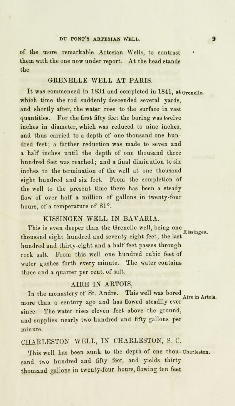 of the more remarkable Artesian Wells, to contrast them with the one now under report. At the head stands the GRENELLE WELL AT PARIS. It was commenced in 1834 and completed in 1841, atGrenelle. which time the rod suddenly descended several yards, and shortly after, the wat«r rose to the surface in vast quantities. For the first fifty feet the boring was twelve inches in diameter, which was reduced to nine inches, and thus carried to a depth of one thousand one hun- dred feet; a farther reduction was made to seven and a half inches until the depth of one thousand three hundred feet was reached; and a final diminution to six inches to the termination of the well at one thousand eight hundred and six feet. From the completion of the well to the present time there has been a steady flow of over half a million of gallons in twenty-four hours, of a temperature of 81°. KISSINGEN WELL IN BAVARIA. This is even deeper than the Grenelle well, being one . Kissingen. thousand eight hundred and seventy-eight feet; the last hundred and thirty-eight and a half feet passes through rock salt. From this well one hundred cubic feet of water gushes forth every minute. The water contains three and a quarter per cent, of salt. AIRE IN ARTOIS, In the monastery of St. Andre. This well was bored ,. . t L . J Aire in Artois. more than a century ago and has flowed steadily ever since. The water rises eleven feet above the ground, and supplies nearly two hundred and fifty gallons per minute. CHARLESTON WELL, IN CHARLESTON, S. C. This well has been sunk to the depth of one thou- Charleston, sand two hundred and fifty feet, and yields thirty thousand gallons in twenty-four hours, flowing ten feet