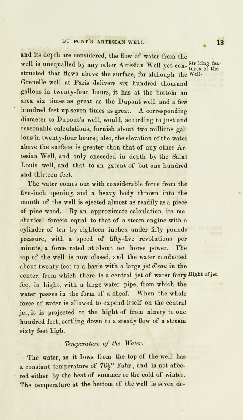 and its depth are considered, the flow of water from the well is unequalled by any other Artesian Well yet con- f*Jj£'f /£* structed that flows above the surface, for although the Well. Grenelle well at Paris delivers six hundred thousand gallons in twenty-four hours, it has at the bottom an area six times as great as the Dupont well, and a few hundred feet up seven times as great. A corresponding- diameter to Pupont's well, would, according to just and reasonable calculations, furnish about two millions gal- lons in twenty-four hours; also, the elevation of the water above the surface is greater than that of any other Ar- tesian Well, and only exceeded in depth by the Saint Louis well, and that to an extent of but one hundred and thirteen feet. The water comes out with considerable force from the five-inch opening, and a heavy body thrown into the mouth of the well is ejected almost as readily as a piece of pine wood. By an approximate calculation, its me- chanical forceis equal to that of a steam engine with a cylinder of ten by eighteen inches, under fifty pounds pressure, with a speed of fifty-five revolutions per minute, a force rated at about ten horse power. The top of the well is now closed, and the water conducted about twenty feet to a basin with a large jet d'eau in the center, from which there is a central jet of water forty Hight of jet. feet in hight, with a large water pipe, from which the water passes in the form of a sheaf. When the whole force of water is allowed to expend itself on the central jet, it is projected to the hight of from ninety to one hundred feet, settling down to a steady flow of a stream sixty feet high. Temperature of the Water, The water, as it flows from the top of the well, has a constant temperature of 76J° Fahr., and is not affec- ted either by the heat of summer or the cold of winter. The temperature at the bottom of the well is seven de-