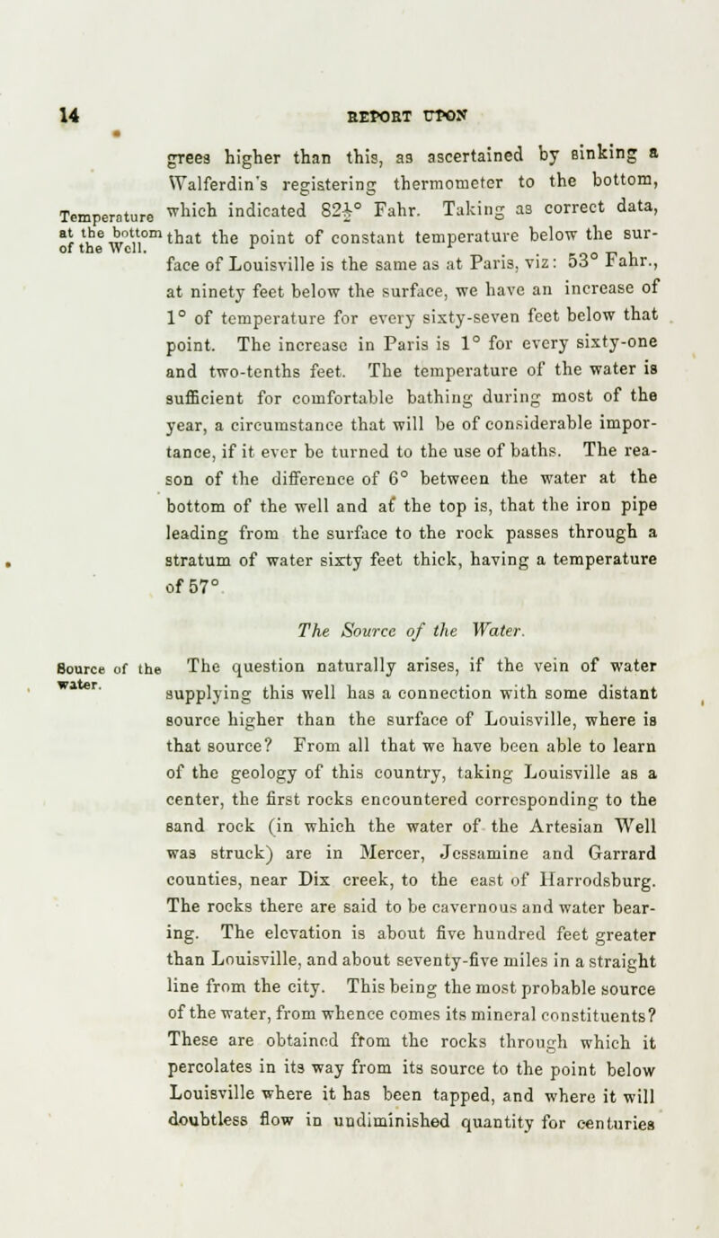 greea higher than this, as ascertained by sinking a Walferdin's registering thermometer to the bottom, Temperature whicn indicated 82£° Fahr. Taking as correct data, at the bottom t]jat t]je po;nt 0f constant temperature below the sur- of the Well. r r coot? v face of Louisville is the same as at Paris, viz: 53 ianr., at ninety feet below the surface, we have an increase of 1° of temperature for every sixty-seven feet below that point. The increase in Paris is 1° for every sixty-one and two-tenths feet. The temperature of the water is sufficient for comfortable bathing during most of the year, a circumstance that will be of considerable impor- tance, if it ever be turned to the use of baths. The rea- son of the difference of 6° between the water at the bottom of the well and a£ the top is, that the iron pipe leading from the surface to the rock passes through a stratum of water sixty feet thick, having a temperature of 57° The Source of the Water. Source of the The question naturally arises, if the vein of water supplying this well has a connection with some distant source higher than the surface of Louisville, where is that source? From all that we have been able to learn of the geology of this country, taking Louisville as a center, the first rocks encountered corresponding to the sand rock (in which the water of the Artesian Well was struck) are in Mercer, Jessamine and Garrard counties, near Dix creek, to the east of Harrodsburg. The rocks there are said to be cavernous and water bear- ing. The elevation is about five hundred feet greater than Louisville, and about seventy-five miles in a straight line from the city. This being the most probable source of the water, from whence comes its mineral constituents? These are obtained from the rocks through which it percolates in its way from its source to the point below Louisville where it has been tapped, and where it will doubtless flow in undiminished quantity for centuries