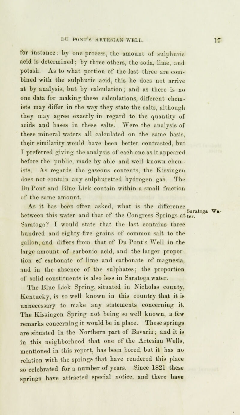 for instance: by one process, the amount of sulphuric acid is determined ; by three others, the soda, lime, and potash. As to what portion of the last three are com- bined with the sulphuric acid, this he does not arrive at by analysis, but by calculation; and as there is no one data for making these calculations, different chem- ists may differ in the way they state the salts, although they may agree exactly in regard to the quantity of acids and bases in these salts. Were the analysis of these mineral waters all calculated on the same basis, their similarity would have been better contrasted, but [ preferred giving the analysis of each one as it appeared before the public, made by able and well known chem- ists. As regards the gaseous contents, the Kissingen does not contain any sulphuretted hydrogen gas. Thi- [hi Pont and Blue Lick contain within a small fraction of the same amount. As it has been often asked, what is the difference between this water and that of the Congress Springs atter. Saratoga? I would state that the last contains three hundred and eighty-five grains of common salt to the gallon, and differs from that of Du Pont's Well in the large amount of carbonic acid, and the larger propor- tion ef carbonate of lime and carbonate of magnesia, and in the absence of the sulphates; the proportion of solid constituents is also less in Saratoga water. The Blue Lick Spring, situated in Nicholas county, Kentucky, is so well known in this country that it is unnecessary to make any statements concerning it. The Kissingen Spring not being so well known, a few remarks concerning it would be in place. These springs are situated in the Northern part of Bavaria ; and it is in this neighborhood that one of the Artesian Wells, mentioned in this report, has been bored, but it has no relation with the springs that have rendered this place so celebrated for a number of years. Since 1821 these springs have attracted special notice, and there have Saratoga Wa-