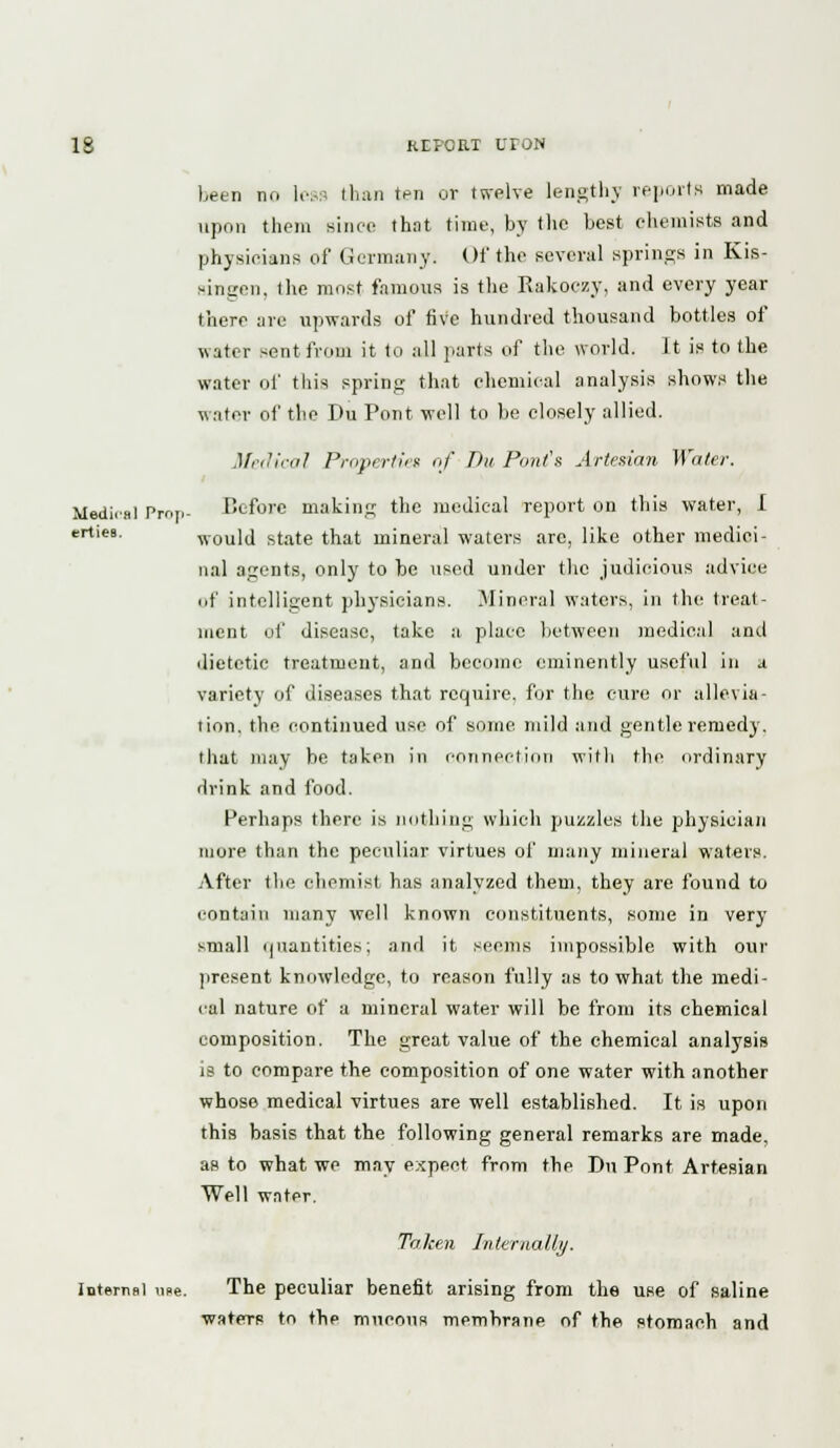been no legs than ten or twelve lengthy reports made upon them since that time, by the best chemists and physicians of Germany. Of the several springs in Kis- singon, the most famous is the Rakoczy, and every year there are upwards of five hundred thousand bottles of water sent from it to all parts of the world. It is to the water of this spring that chemical analysis shows the water of the Du Pont well to be closely allied. Medical Properties of Du Pout's Artesian Water. Medi.al Prop- Before making the medical report on this water, I ertiea. would state that mineral waters are, like other medici- nal agents, only to he used under the judicious advice of intelligent physicians. Mineral waters, in the treat- ment of disease, take a place between medical and dietetic treatment, and become eminently useful in a variety of diseases that require, for the cure or allevia- tion, the continued use of some mild and gentle remedy, that may be taken in connection witli the ordinary drink and food. Perhaps there is nothing which puzzles the physician more than the peculiar virtues of many mineral waters. After the chemist has analyzed them, they are found to contain many well known constituents, some in very small quantities; and it seems impossible with our present knowledge, to reason fully as to what the medi- cal nature of a mineral water will be from its chemical composition. The great value of the chemical analysis is to compare the composition of one water with another whose medical virtues are well established. It is upon this basis that the following general remarks are made, as to what we may expect from the Du Pont Artesian Well water. Taken Internally. Internal me. The peculiar benefit arising from the use of saline waters to the mucous membrane of the stomach and