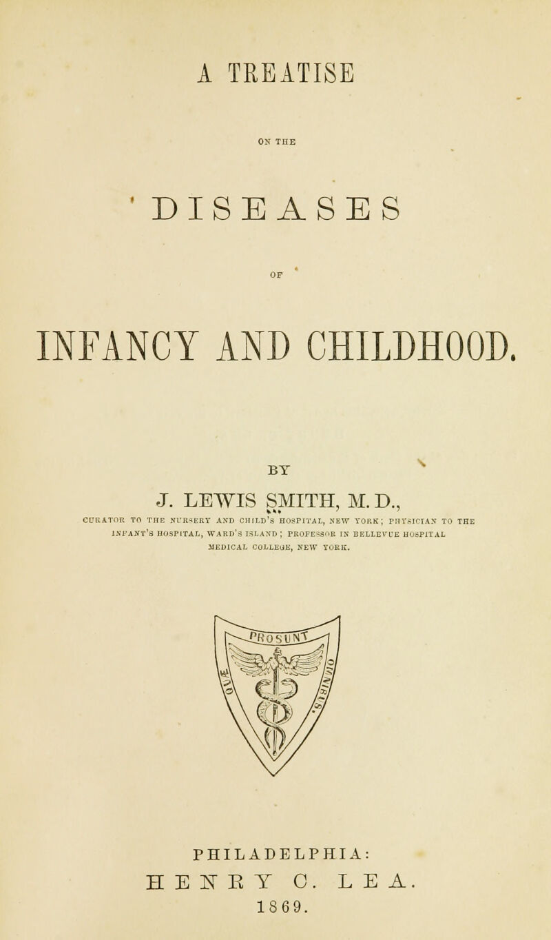 A TREATISE ' DISEASES INFANCY AND CHILDHOOD. BY J. LEWIS SMITH, M. D., CURATOR TO THE NURSERY AND CHILD'S HOSPITAL, NEW YORK; PHYSICIAN TO THE INFANT'S HOSPITAL, WARD'S ISLAND; PROFESSOR IN BELLEV'fE HOSPITAL MEDICAL COLLEGE, NEW YORK. PHILADELPHIA: HEIET 0. LEA. 1869.