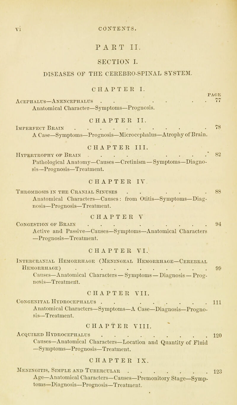 PAET II. SECTION I. DISEASES OF THE CEREBROSPINAL SYSTEM. CIIAPTE R I. PAGE AcErHALUS—ANENCEPnALUS . . ... 77 Anatomical Character—Symptoms—Prognosis. CHAPTER II. Imperfect Brain .78 A Case—Symptoms—Prognosis—Microcephalus—Atrophy of Brain. CHAPTER III. Hypertrophy op Brain .... ... 82 Pathological Anatomy—Causes—Cretinism — Symptoms—Diagno- sis—Prognosis—Treatment. CHAPTER IV Thrombosis in the Cranial Sinuses . . . . .88 Anatomical Characters—Causes : from Otitis—Symptoms—Diag- nosis—Prognosis—Treatment. CHAPTER V Congestion of Brain ... .... 114 Active and Passive—Causes—Symptoms—Anatomical Characters —Prognosis—Treatment. CHAPTER VI. Intekcranial Hemorrhage (Meningeal Hemorrhage—Cerebral Hemorrhage) . 90 Causes—Anatomical Characters — Symptoms — Diagnosis — Prog- nosis—Treatment. CHAPTER VII. Congenital Hydrocephalus . . Ill Anatomical Characters—Symptoms—A Case—Diagnosis—Progno- sis—Treatment. CHAPTER VIII. Acquired Hydrocephalus 120 Causes—Anatomical Characters—Location and Quantity of Fluid —Symptoms—Prognosis—Treatment. CHAPTER IX. Meningitis, Simple and Tubercular 123 Age—Anatomical Characters—Causes—Premonitory Stage—Symp- toms—Diagnosis—Prognosis—Treatment.