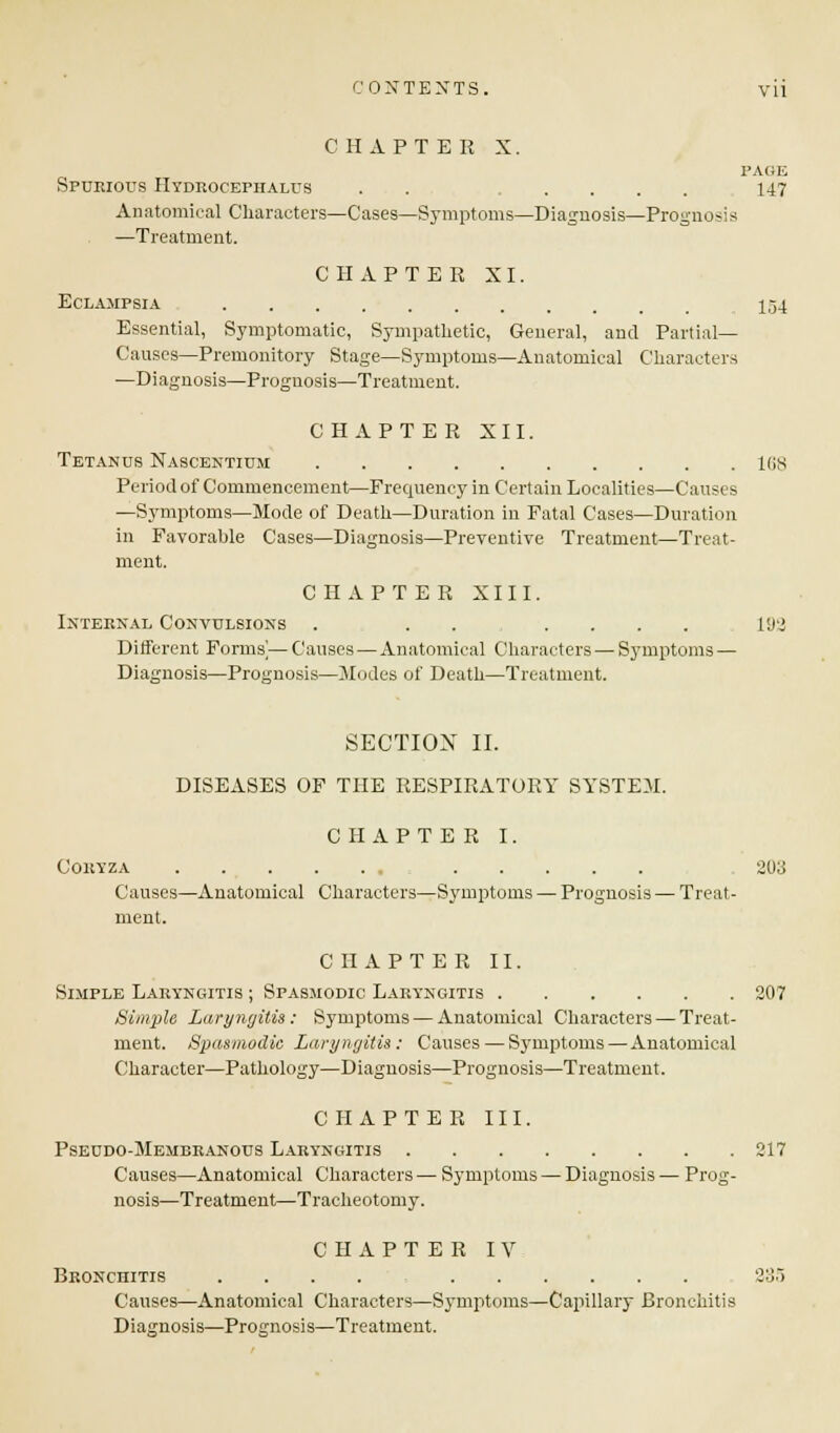 CHAPTER X. PAGE Spurious Hydrocephalus . . 147 Anatomical Characters—Cases—Symptoms—Diagnosis—Pro-no-is —Treatment. CHAPTER XI. Eclampsia 1,-34 Essential, Symptomatic, Sympathetic, General, and Partial- Causes—Premonitory Stage—Symptoms—Anatomical Characters —Diagnosis—Prognosis—Treatment. CHAPTER XII. Tetanus Nascentium 168 Period of Commencement—Frequency in Certain Localities—Causes —Symptoms—Mode of Death—Duration in Fatal Cases—Duration in Favorable Cases—Diagnosis—Preventive Treatment—Treat- ment. CHAPTER XIII. Internal Convulsions . 192 Different Forms]— Causes — Anatomical Characters — Symptoms — Diagnosis—Prognosis—Modes of Death—Treatment. SECTION II. DISEASES OF THE RESPIRATORY SYSTEM. CHAPTER I. Coryza 203 Causes—Anatomical Characters—Symptoms — Prognosis — Treat- ment. CHAPTER II. Simple Laryngitis ; Spasmodic Laryngitis 207 Simple Laryngitis: Symptoms — Anatomical Characters — Treat- ment. Spasmodic Laryngitis: Causes — Symptoms—Anatomical Character—Pathology—Diagnosis—Prognosis—Treatment. CHAPTER III. Pseudo-Membranous Laryngitis 217 Causes—Anatomical Characters— Symptoms — Diagnosis — Prog- nosis—Treatment—Tracheotomy. CHAPTER IV Bronchitis .... 235 Causes—Anatomical Characters—Symptoms—Capillar) Bronchitis Diagnosis—Prognosis—Treatment.