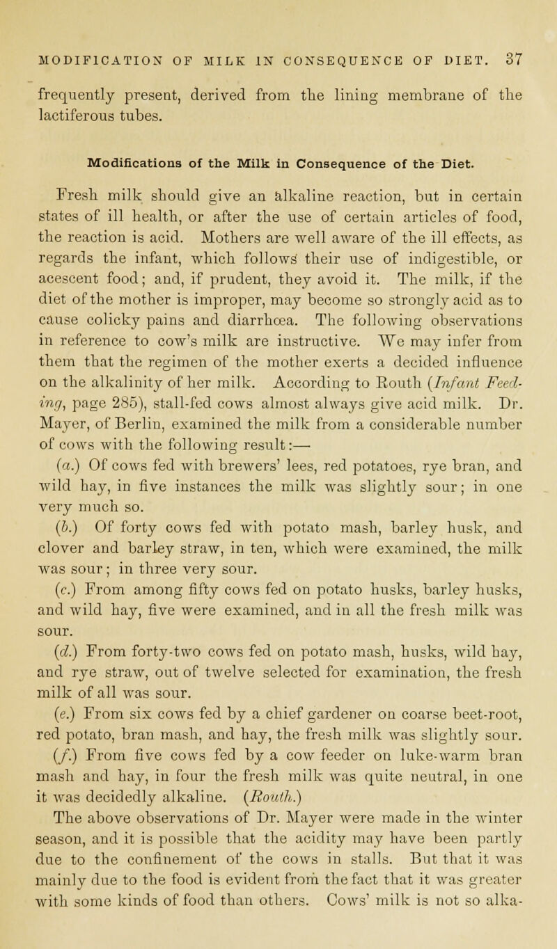 frequently present, derived from the lining membrane of the lactiferous tubes. Modifications of the Milk in Consequence of the Diet. Fresh milk should give an alkaline reaction, but in certain states of ill health, or after the use of certain articles of food, the reaction is acid. Mothers are well aware of the ill effects, as regards the infant, which follows their use of indigestible, or acescent food; and, if prudent, they avoid it. The milk, if the diet of the mother is improper, may become so strongly acid as to cause colicky pains and diarrhoea. The following observations in reference to cow's milk are instructive. We may infer from them that the regimen of the mother exerts a decided influence on the alkalinity of her milk. According to Eouth {Infant Feel- ing, page 285), stall-fed cows almost always give acid milk. Dr. Mayer, of Berlin, examined the milk from a considerable number of cows with the following result:— (a.) Of cows fed with brewers' lees, red potatoes, rye bran, and wild hay, in five instances the milk was slightly sour; in one very much so. (b.) Of forty cows fed with potato mash, barley husk, and clover and barley straw, in ten, which were examined, the milk was sour; in three very sour. (c.) From among fifty cows fed on potato husks, barley husks, and wild hay, five were examined, and in all the fresh milk was sour. (d.) From forty-two cows fed on potato mash, husks, wild hay, and rye straw, out of twelve selected for examination, the fresh milk of all was sour. (e.) From six cows fed by a chief gardener on coarse beet-root, red potato, bran mash, and hay, the fresh milk was slightly sour. (/.) From five cows fed by a cow feeder on luke-warm bran mash and hay, in four the fresh milk was quite neutral, in one it was decidedly alkaline. (Bouth.) The above observations of Dr. Mayer were made in the winter season, and it is possible that the acidity may have been partly due to the confinement of the cows in stalls. But that it was mainly due to the food is evident from the fact that it was greater with some kinds of food than others. Cows' milk is not so alka-