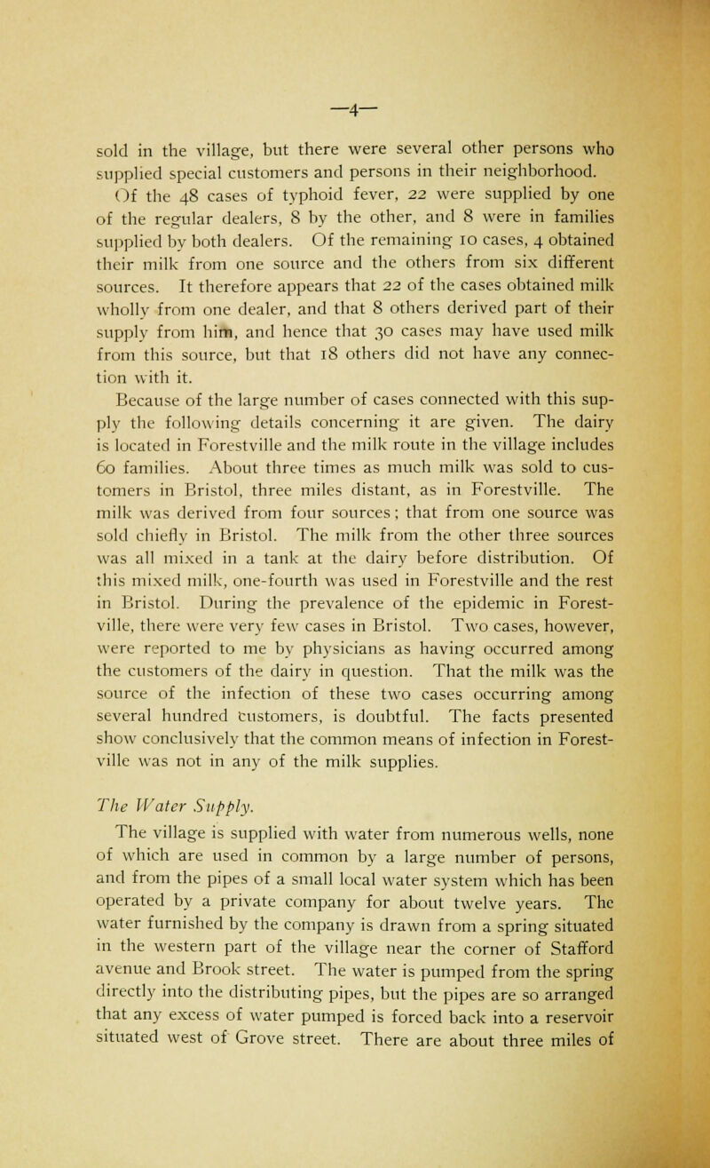 —4— sold in the village, but there were several other persons who supplied special customers and persons in their neighborhood. Of the 48 cases of typhoid fever, 2.2 were supplied by one of the regular dealers, 8 by the other, and 8 were in families supplied by both dealers. Of the remaining 10 cases, 4 obtained their milk from one source and the others from six different sources. It therefore appears that 22 of the cases obtained milk- wholly from one dealer, and that 8 others derived part of their supply from hirti, and hence that 30 cases may have used milk from this source, but that 18 others did not have any connec- tion with it. Because of the large number of cases connected with this sup- ply the following details concerning it are given. The dairy is located in Forestville and the milk route in the village includes 60 families. About three times as much milk was sold to cus- tomers in Bristol, three miles distant, as in Forestville. The milk was derived from four sources; that from one source was sold chiefly in Bristol. The milk from the other three sources was all mixed in a tank at the dairy before distribution. Of this mixed milk, one-fourth was used in Forestville and the rest in Bristol. During the prevalence of the epidemic in Forest- ville, there were very few cases in Bristol. Two cases, however, were reported to me by physicians as having occurred among the customers of the dairy in question. That the milk was the source of the infection of these two cases occurring among several hundred Customers, is doubtful. The facts presented show conclusively that the common means of infection in Forest- ville was not in any of the milk supplies. The Water Supply. The village is supplied with water from numerous wells, none of which are used in common by a large number of persons, and from the pipes of a small local water system which has been operated by a private company for about twelve years. The water furnished by the company is drawn from a spring situated in the western part of the village near the corner of Stafford avenue and Brook street. The water is pumped from the spring directly into the distributing pipes, but the pipes are so arranged that any excess of water pumped is forced back into a reservoir situated west of Grove street. There are about three miles of