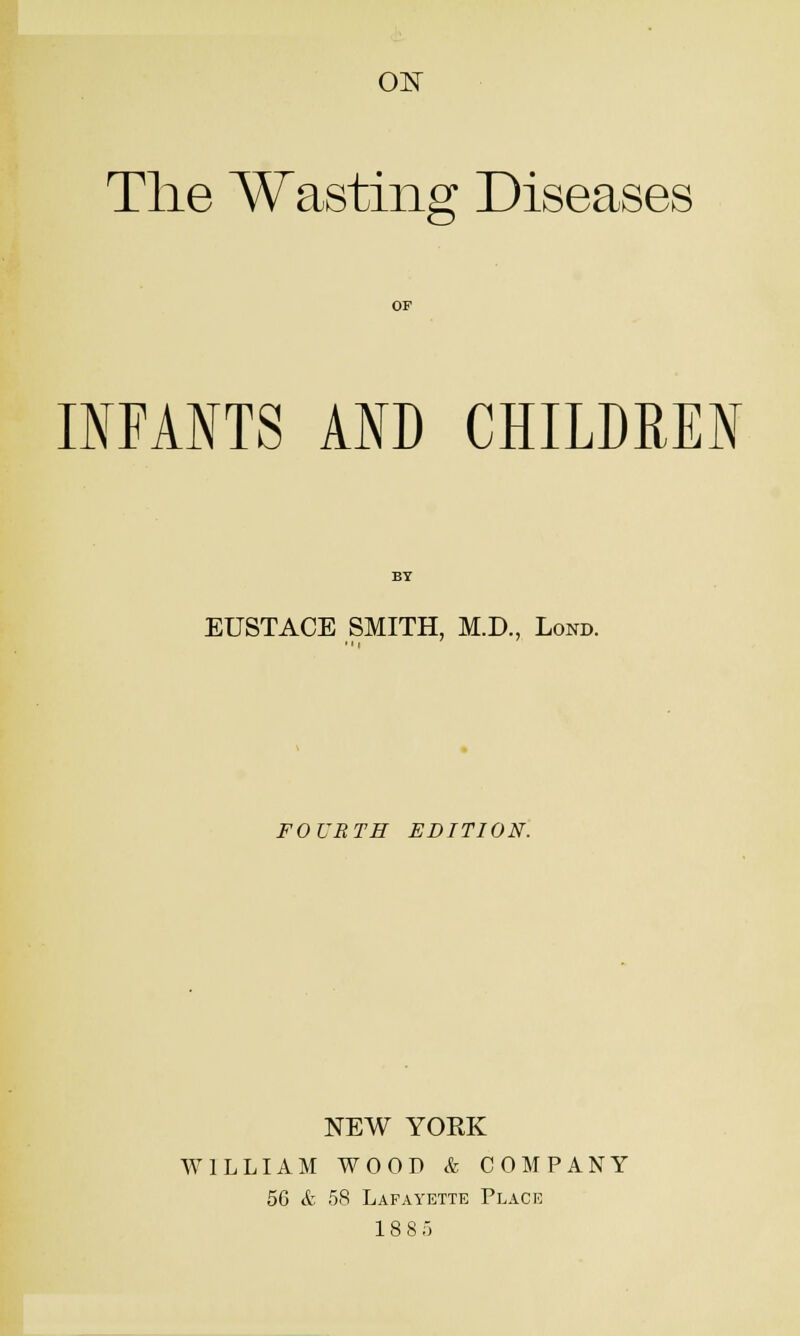 01^ The Wasting Diseases OF IIFANTS AND CHILDREN BY EUSTACE SMITH, M.D., Lond. FOURTH EDITION. NEW YORK WILLIAM WOOD & COMPANY 56 & 58 Lafayette Place 18 8 5
