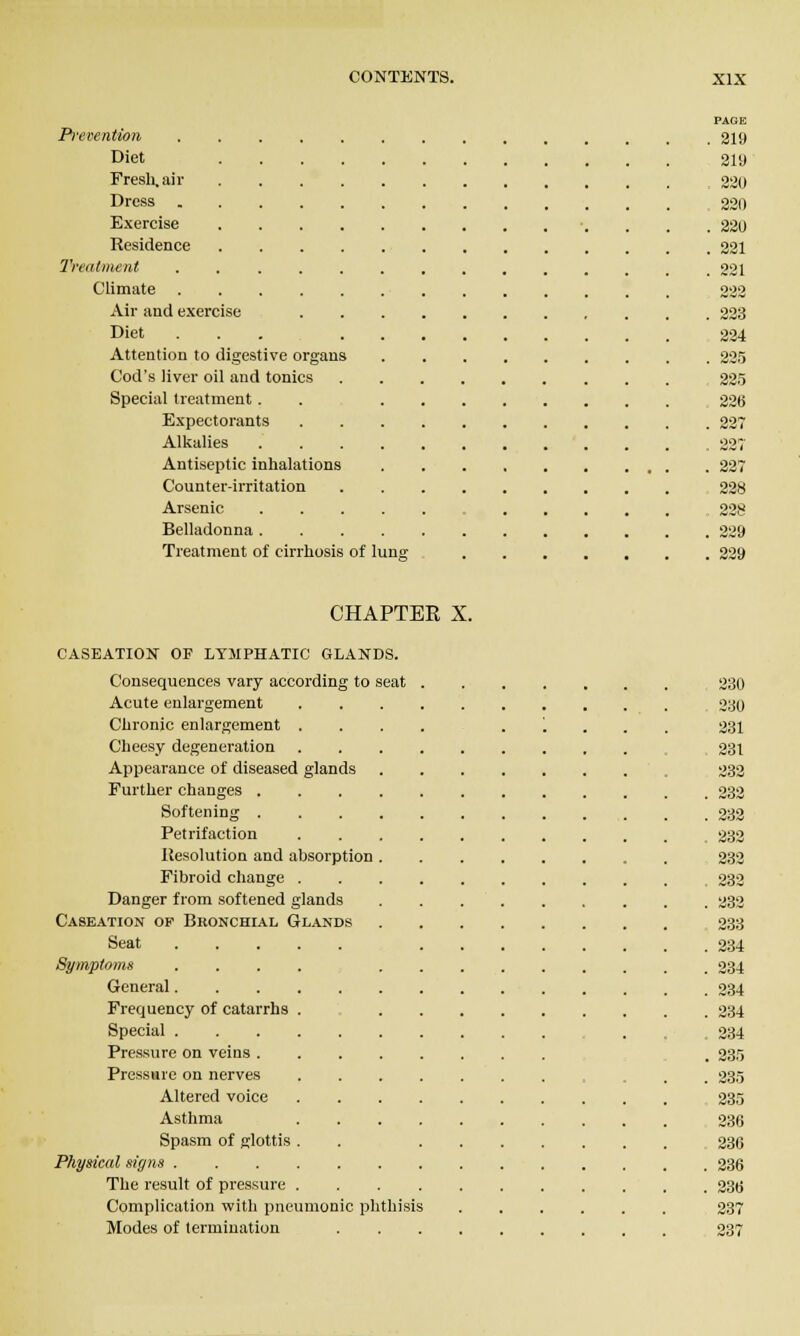 Prevention Diet Fresli, ail- Dross Exercise Residence Treatment Climate Air and exercise Diet Attention to digestive organs Cod's liver oil and tonics Special treatment. Expectorants Alkalies Antiseptic inhalations Counter-irritation Arsenic Belladonna . Treatment of cirrhosis of luna; CHAPTER X. CASEATION OF LYMPHATIC GLANDS. Consequences vary according to seat Acute enlargement Chronic enlargement . Cheesy degeneration Appearance of diseased glands Further changes . Softening . Petrifaction Ilesolution and absorption Fibroid cliange . Danger from softened glands Caseation op Bronchial Glands Seat Symptoms General. Frequency of catarrhs Special . Pressure on veins . Pressure on nerves Altered voice Asthma Spasm of glottis Physical sigtis . The result of pressure Complication with pneumonic jshthisis Modes of termination