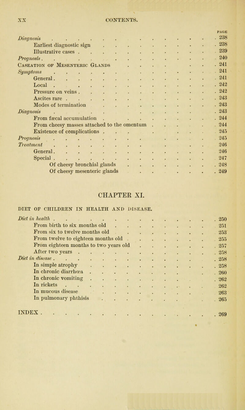 PAGE Diagnosis 238 Earliest diagnostic sign . 338 Illustrative cases , 239 Prognosis. . .... 240 Caseation op Mesenteric Glands . 241 Symptoms 241 . 241 Local . . 342 Pressure on veins . 242 Ascites rare . 243 Modes of termination . 243 Diagnosis . . . . . 243 From faecal accumulation . . 244 From cheesy masses attached to the omentum . . 244 Existence of complications ... 245 Prognosis . 345 346 General , 346 247 Of cheesy bronchial glands . . 248 Of cheesy mesenteric glands . . 249 CHAPTER XI. DIET OF CHILDREN IN HEALTH AND DISEASE. Diet in health . . .... . 250 From birth to six months old 251 From si.x to twelve months old 253 From twelve to eighteen months old 255 From eighteen months to two years old . 257 After two years . 258 Diet in disease . 258 In simple atrophy .... . 238 In chronic diarrhoea .... . 260 In chronic vomiting .... . 262 In rickets 262 In mucous disease 263 In pulmonary phthisis 265 INDEX . 269