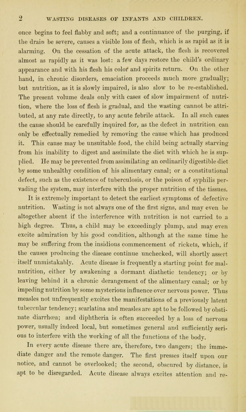 once begins to feel flabby and soft; and a continnance of the purging, if the drain be severe, causes a visible loss of flesh, which is as rapid as it is alarming. On the cessation of the acute attack, the flesh is recovered almost as rapidly as it was lost: a few days restore the child's ordinary appearance and with his flesh his colof and spirits return. On the other hand, in chronic disorders, emaciation proceeds much more gradually; but nutrition, as it is slowly impaired, is also slow to be re-established. The present volume deals only with cases of slow impairment of nutri- tion, where the loss of flesh is gradual, and the wasting cannot be attri- buted, at any rate directly, to any acute febrile attack. In all such cases the cause should be carefully inquired for, as the defect in nutrition can only be effectually remedied by removing the cause which has p)roduced it. This cause may be unsuitable food, the child being actually starving from his inability to digest and assimilate the diet with which he is sup- plied. He may be prevented from assimilating an ordinarily digestible diet by some unhealthy condition of his alimentary canal; or a constitutional defect, such as the existence of tuberculosis, or the poison of syphilis Y>er- vading the system, may interfere with the proper nutrition of the tissues. It is extremely important to detect the earliest symptoms of defective nutrition. Wasting is not always one of the first signs, and may even be altogether absent if the interference with nutrition is not carried to a high degree. Thus, a child may be exceedingly plump, and may even excite admiration by his good condition, although at the same time he may be suffering from the insidious commencement of rickets, which, if the causes producing the disease continue unchecked, will shortly assert itself unmistakably. Acute disease is frequently a starting point for mal- nutrition, either by awakening a dormant diathetic tendency; or by leaving behind it a chronic derangement of the alimentary canal; or by impeding nutrition by some mysterious influence over nervous power. Thus measles not unfrequently excites the manifestations of a previously latent tubercular tendency; scarlatina and measles are apt to be followed by obsti- nate diarrhffia; and diphtheria is often succeeded by a loss of nervous power, usually indeed local, but sometimes general and sufficiently seri- ous to interfere with the working of all the functions of the body. In every acute disease there are, therefore, two dangers; the imme- diate danger and the remote danger. The first presses itself uiion our notice, and cannot be overlooked; the second, obscured by distance, is apt to be disregarded. Acute disease always excites attention and re-